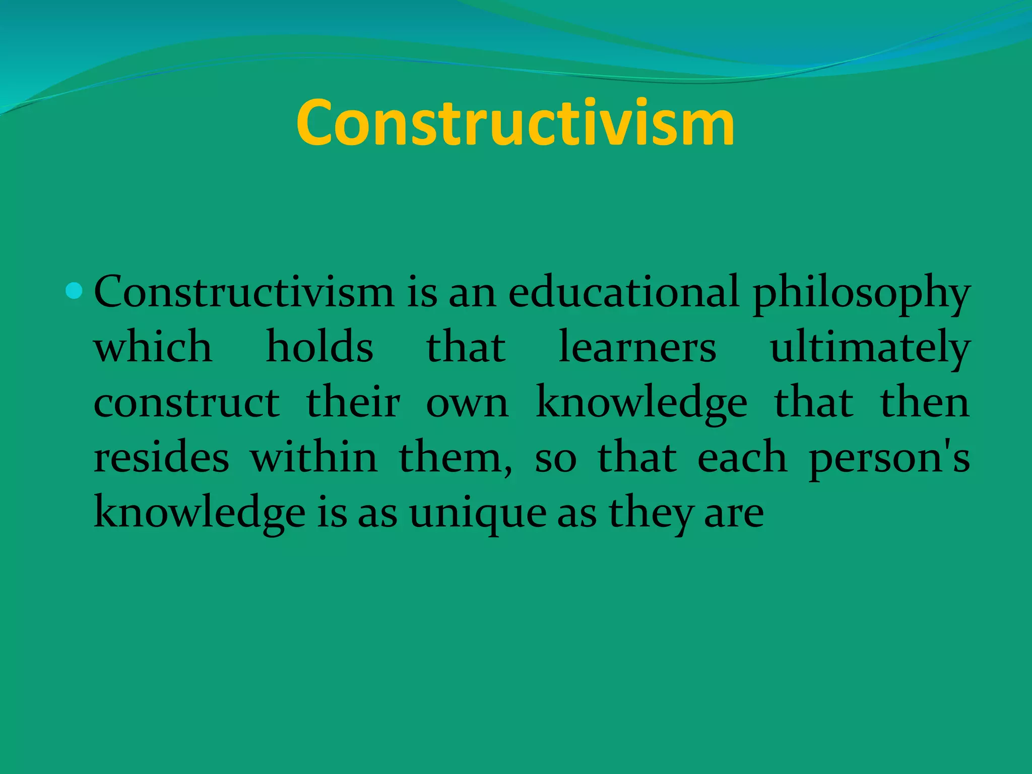 Constructivism
 Constructivism is an educational philosophy
which holds that learners ultimately
construct their own knowledge that then
resides within them, so that each person's
knowledge is as unique as they are
 