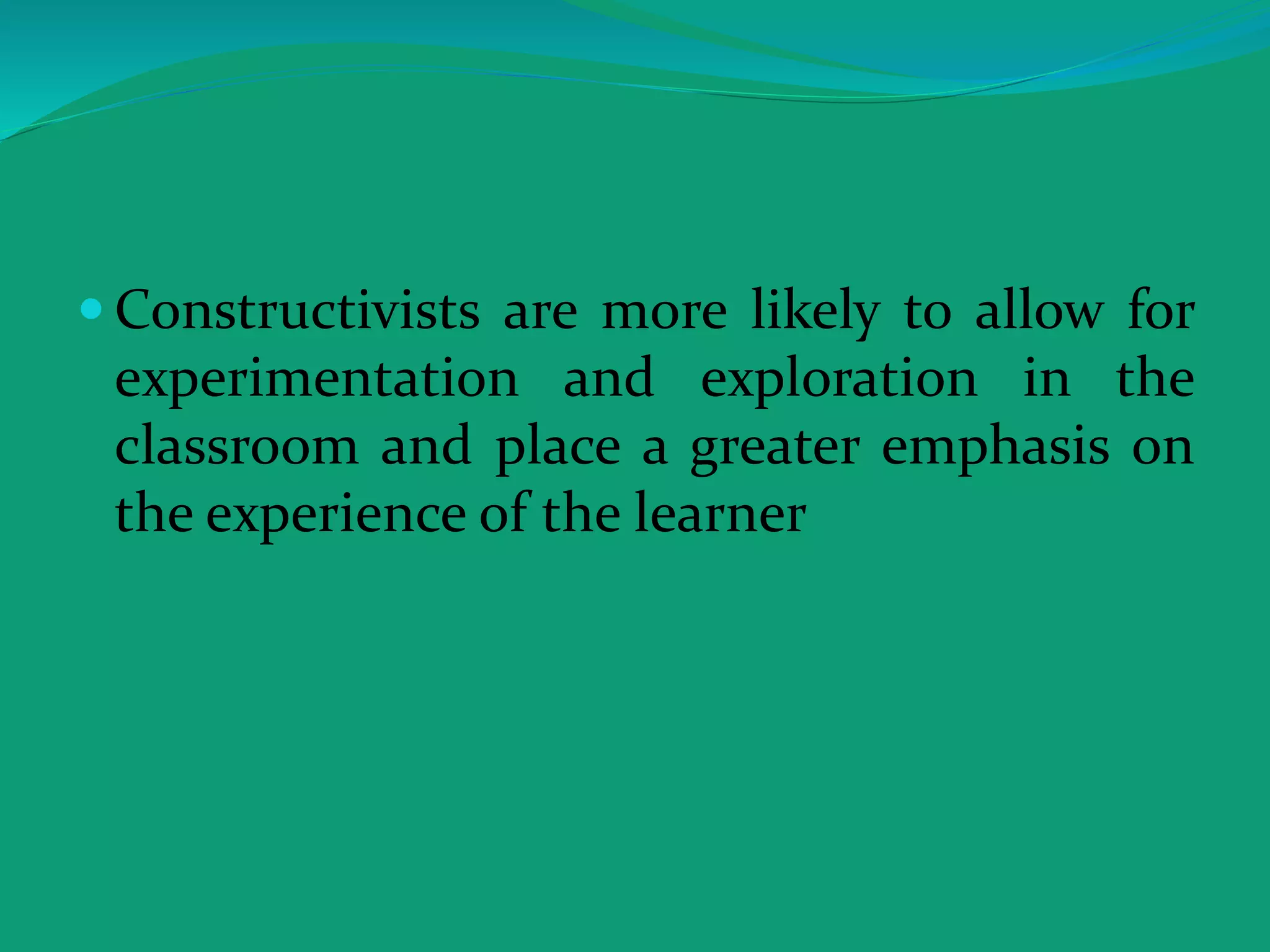 Constructivists are more likely to allow for
experimentation and exploration in the
classroom and place a greater emphasis on
the experience of the learner
 