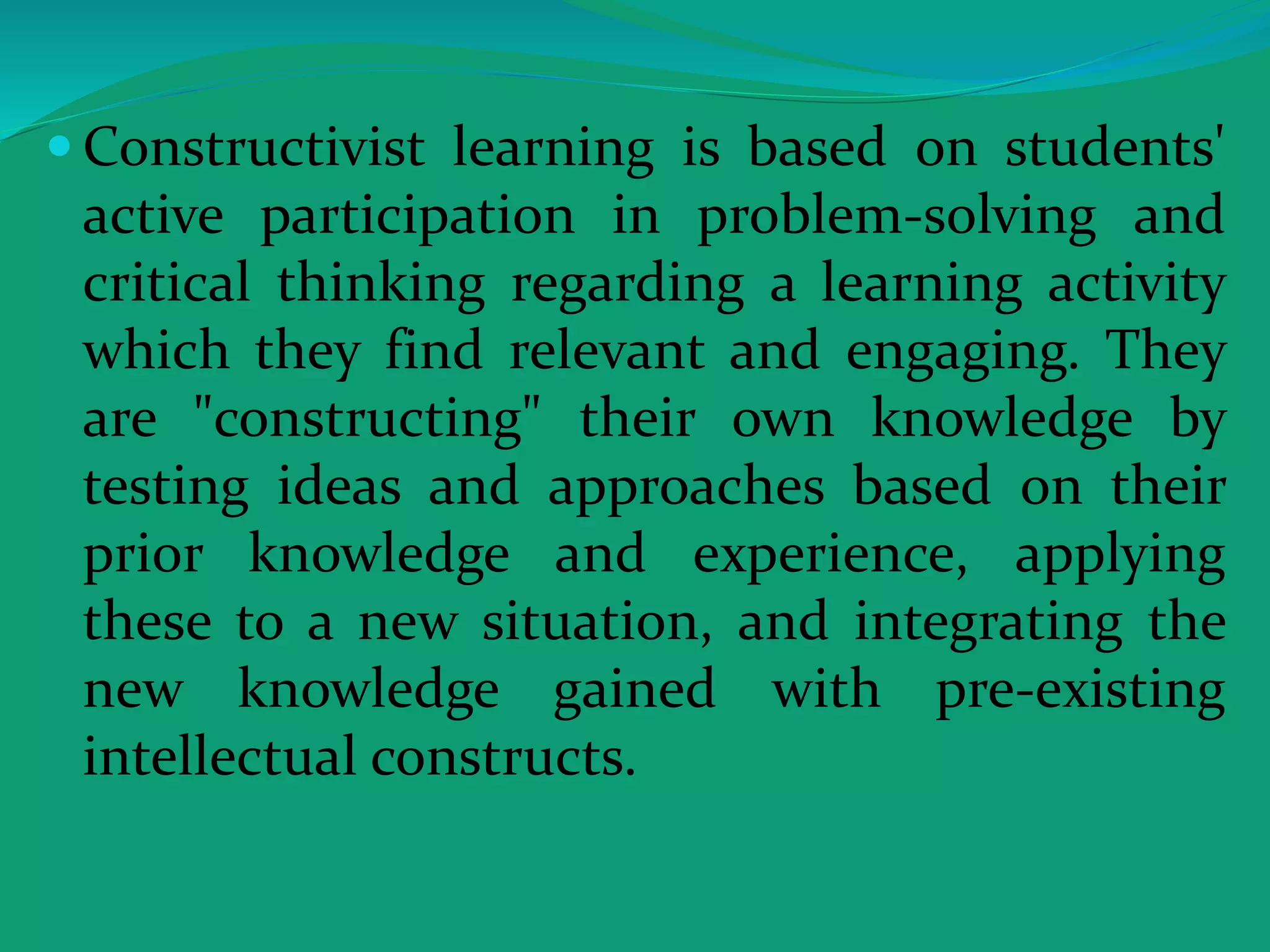  Constructivist learning is based on students'
active participation in problem-solving and
critical thinking regarding a learning activity
which they find relevant and engaging. They
are "constructing" their own knowledge by
testing ideas and approaches based on their
prior knowledge and experience, applying
these to a new situation, and integrating the
new knowledge gained with pre-existing
intellectual constructs.
 