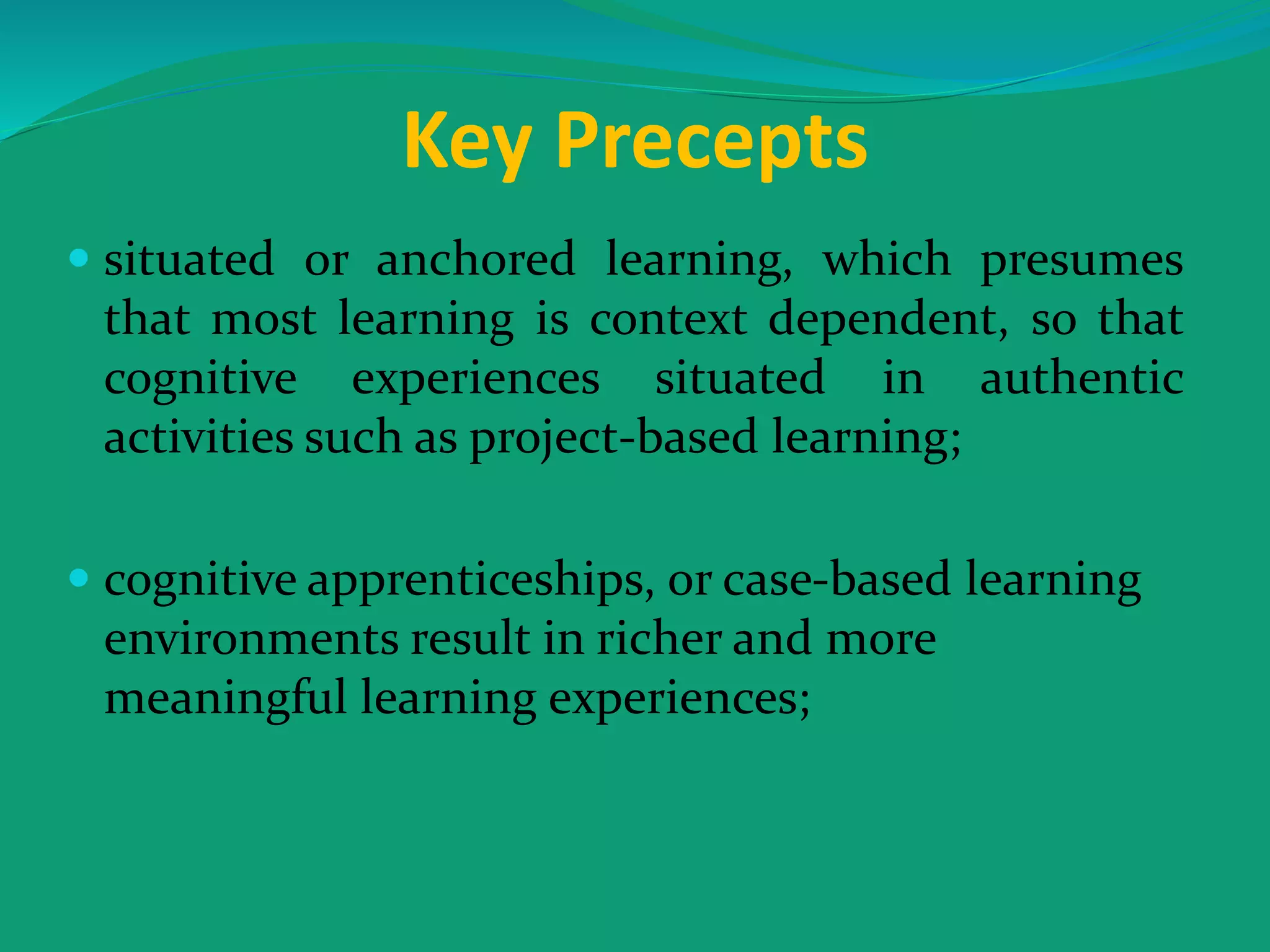 Key Precepts
 situated or anchored learning, which presumes
that most learning is context dependent, so that
cognitive experiences situated in authentic
activities such as project-based learning;
 cognitive apprenticeships, or case-based learning
environments result in richer and more
meaningful learning experiences;
 