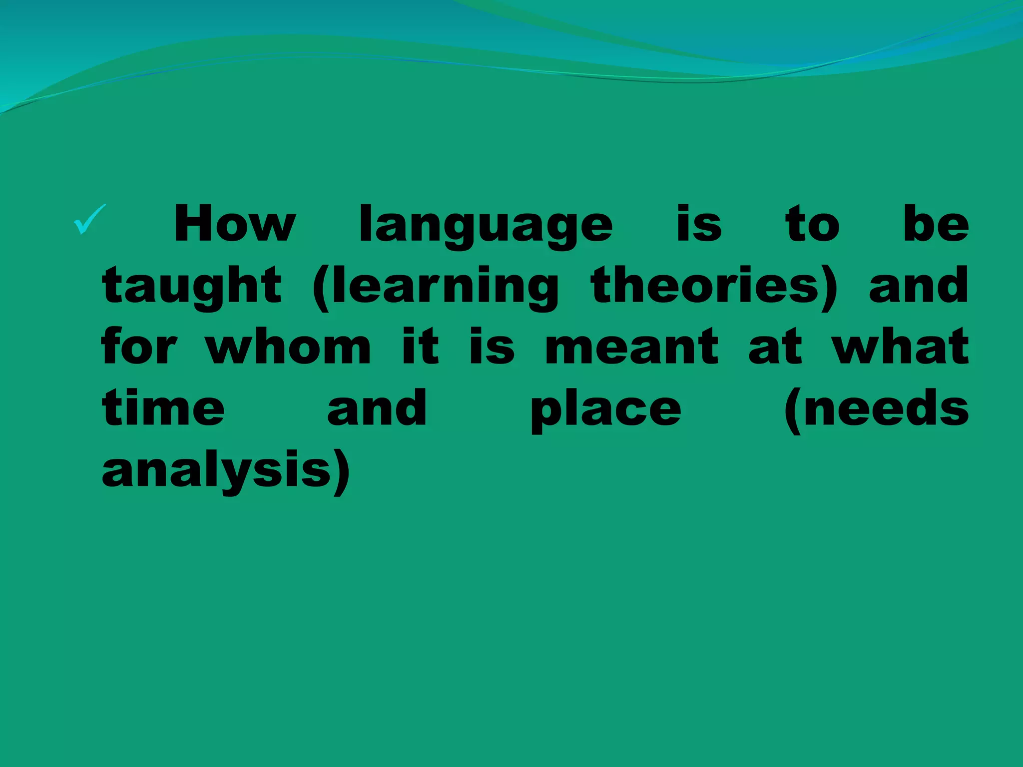  How language is to be
taught (learning theories) and
for whom it is meant at what
time and place (needs
analysis)
 