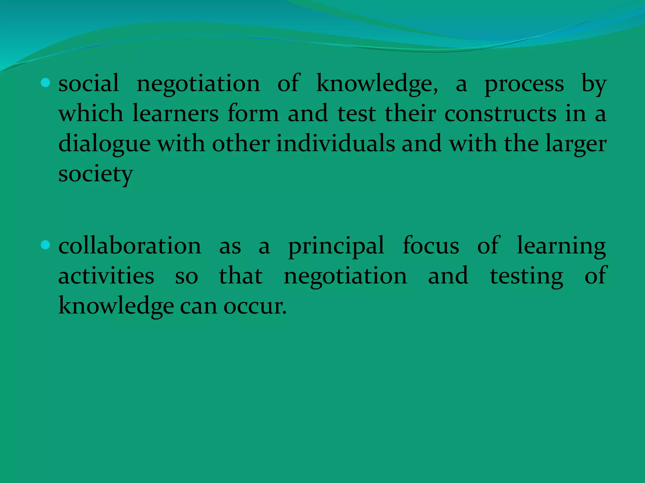  social negotiation of knowledge, a process by
which learners form and test their constructs in a
dialogue with other individuals and with the larger
society
 collaboration as a principal focus of learning
activities so that negotiation and testing of
knowledge can occur.
 