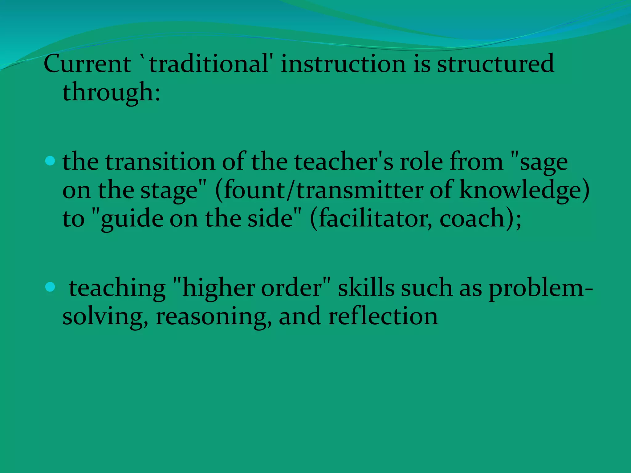 Current `traditional' instruction is structured
through:
 the transition of the teacher's role from "sage
on the stage" (fount/transmitter of knowledge)
to "guide on the side" (facilitator, coach);
 teaching "higher order" skills such as problem-
solving, reasoning, and reflection
 