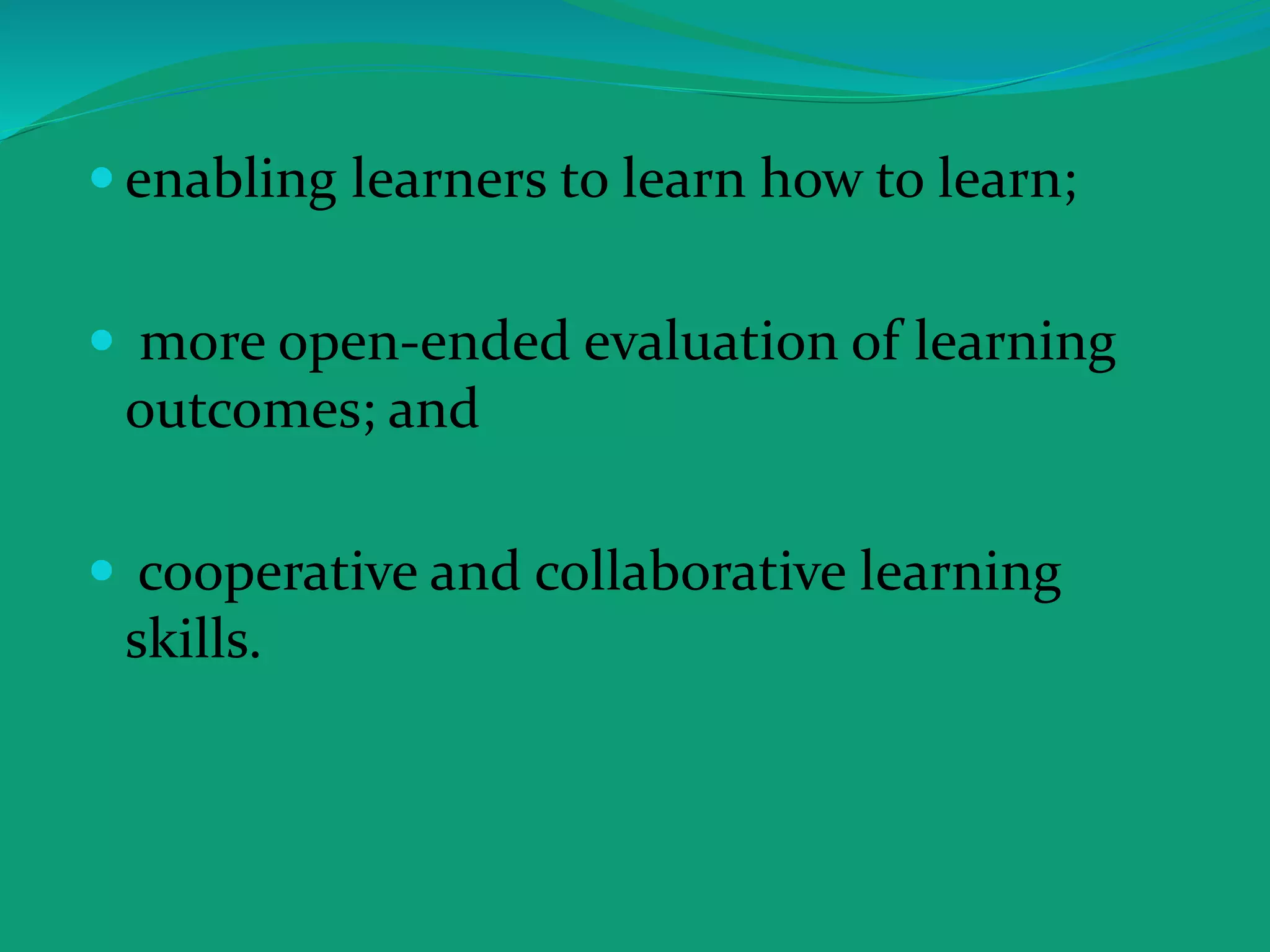  enabling learners to learn how to learn;
 more open-ended evaluation of learning
outcomes; and
 cooperative and collaborative learning
skills.
 