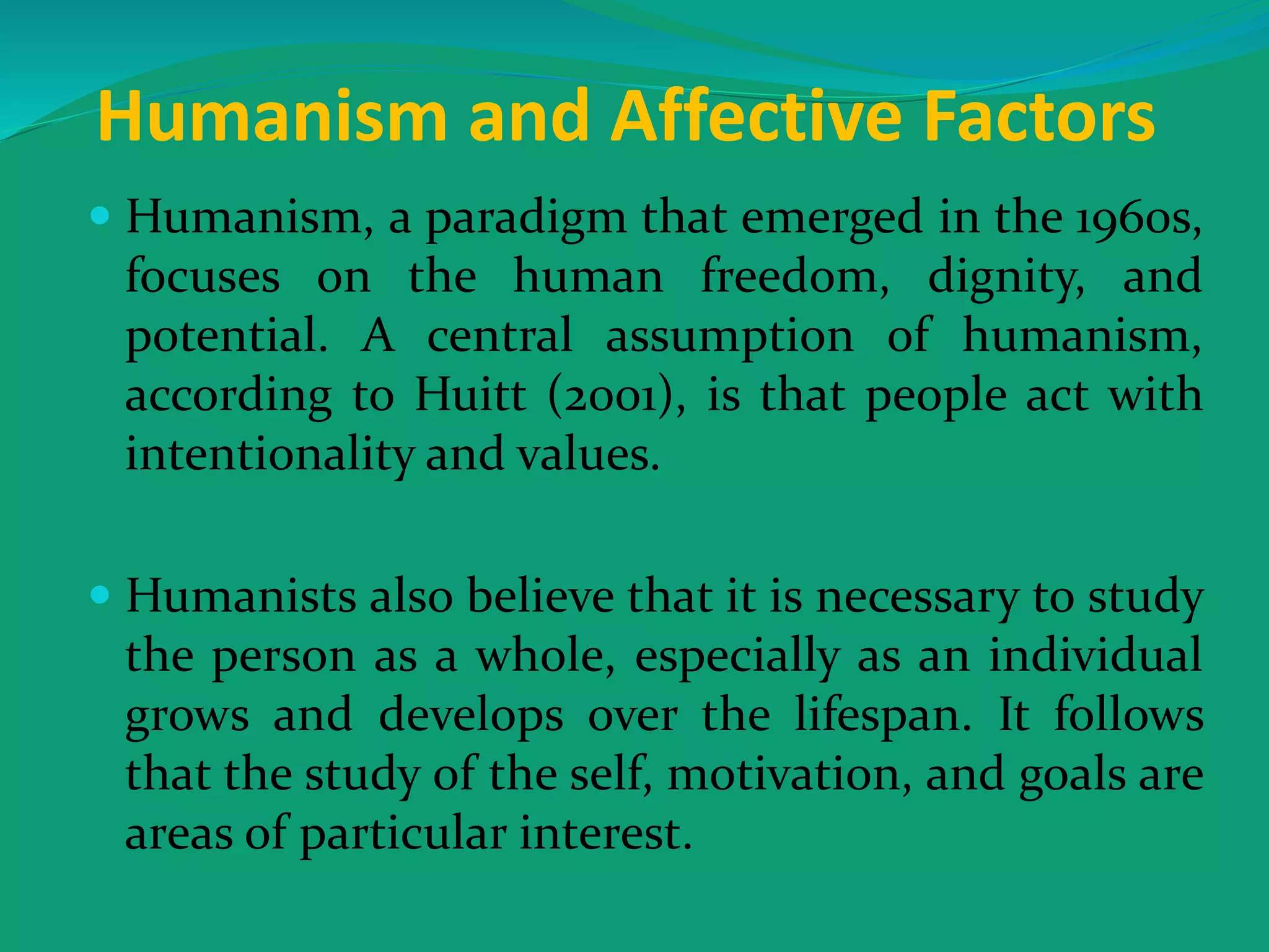 Humanism and Affective Factors
 Humanism, a paradigm that emerged in the 1960s,
focuses on the human freedom, dignity, and
potential. A central assumption of humanism,
according to Huitt (2001), is that people act with
intentionality and values.
 Humanists also believe that it is necessary to study
the person as a whole, especially as an individual
grows and develops over the lifespan. It follows
that the study of the self, motivation, and goals are
areas of particular interest.
 
