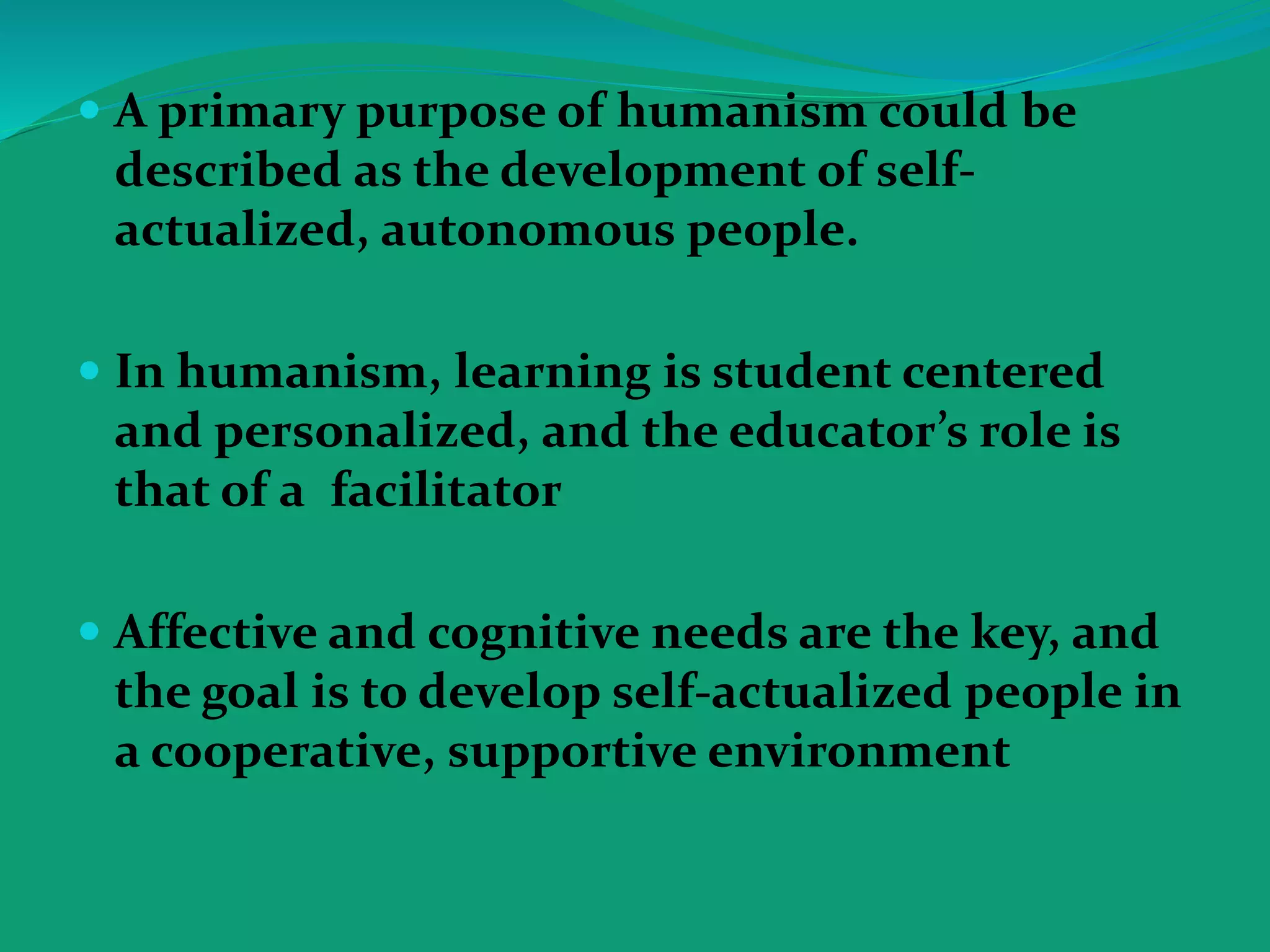 A primary purpose of humanism could be
described as the development of self-
actualized, autonomous people.
 In humanism, learning is student centered
and personalized, and the educator’s role is
that of a facilitator
 Affective and cognitive needs are the key, and
the goal is to develop self-actualized people in
a cooperative, supportive environment
 