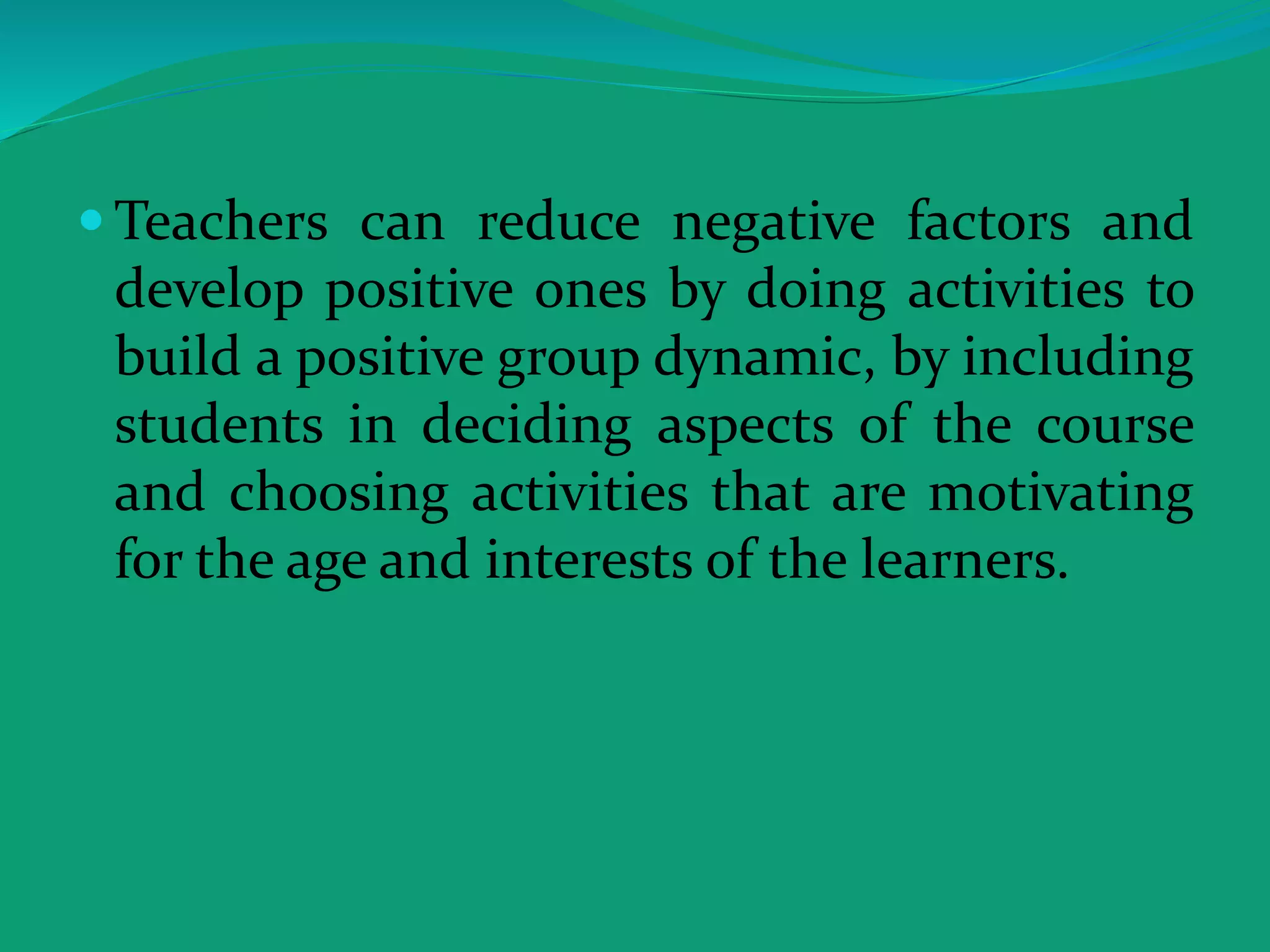  Teachers can reduce negative factors and
develop positive ones by doing activities to
build a positive group dynamic, by including
students in deciding aspects of the course
and choosing activities that are motivating
for the age and interests of the learners.
 
