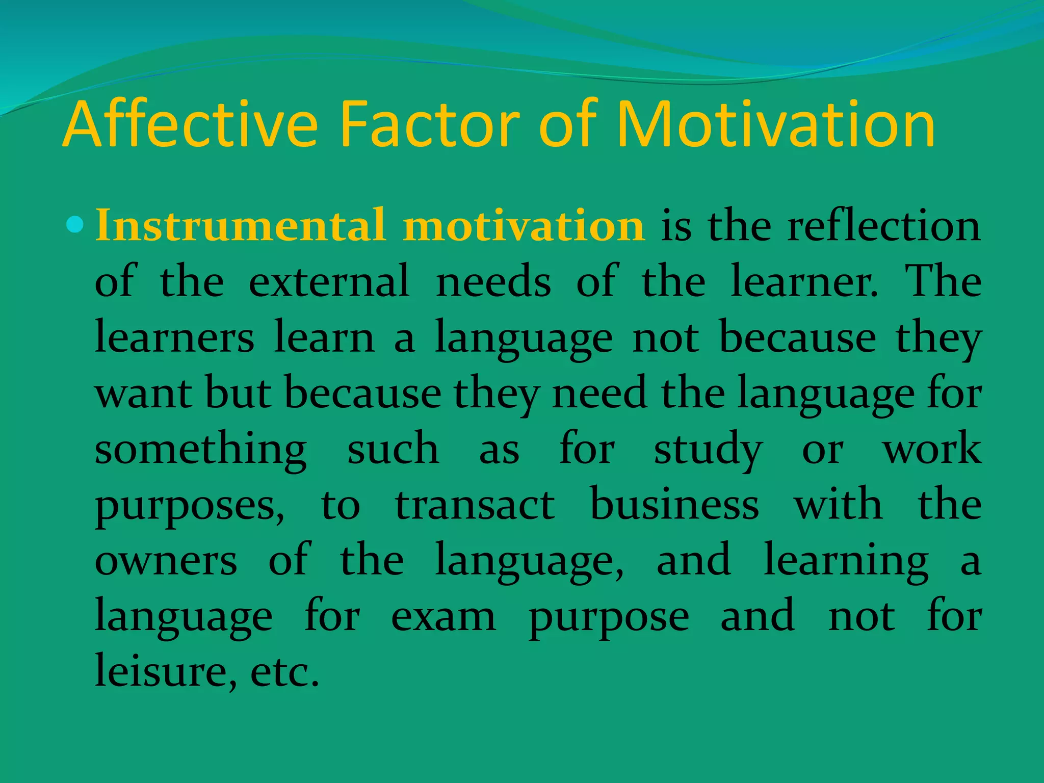 Affective Factor of Motivation
 Instrumental motivation is the reflection
of the external needs of the learner. The
learners learn a language not because they
want but because they need the language for
something such as for study or work
purposes, to transact business with the
owners of the language, and learning a
language for exam purpose and not for
leisure, etc.
 