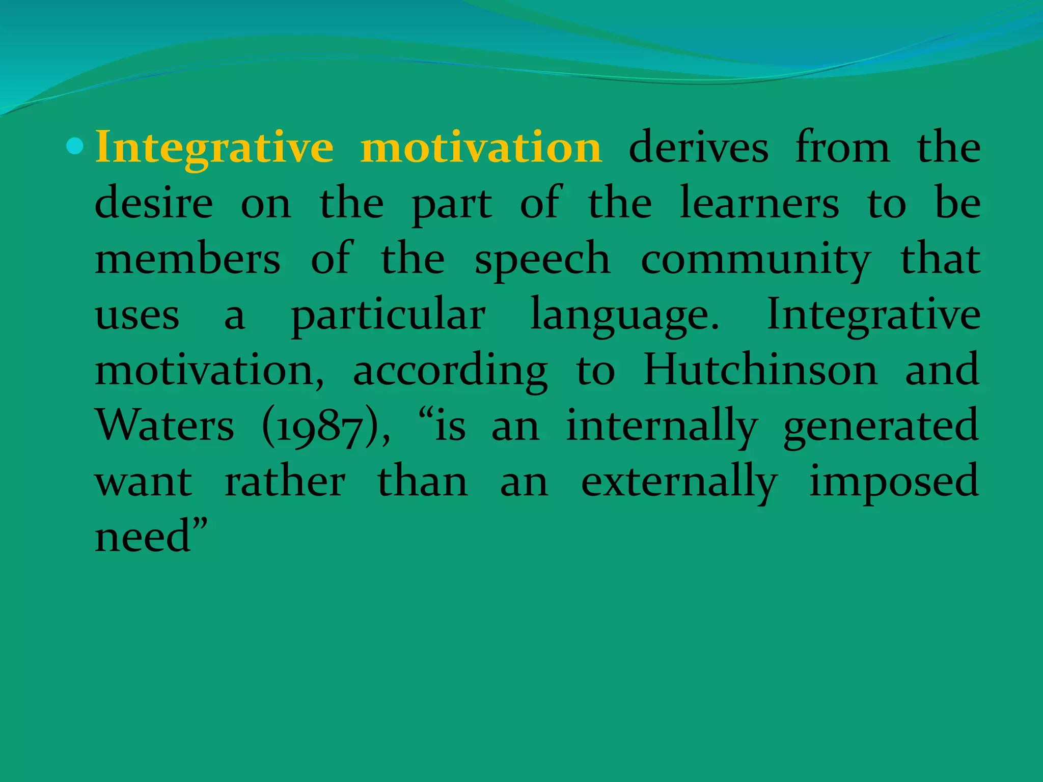  Integrative motivation derives from the
desire on the part of the learners to be
members of the speech community that
uses a particular language. Integrative
motivation, according to Hutchinson and
Waters (1987), “is an internally generated
want rather than an externally imposed
need”
 