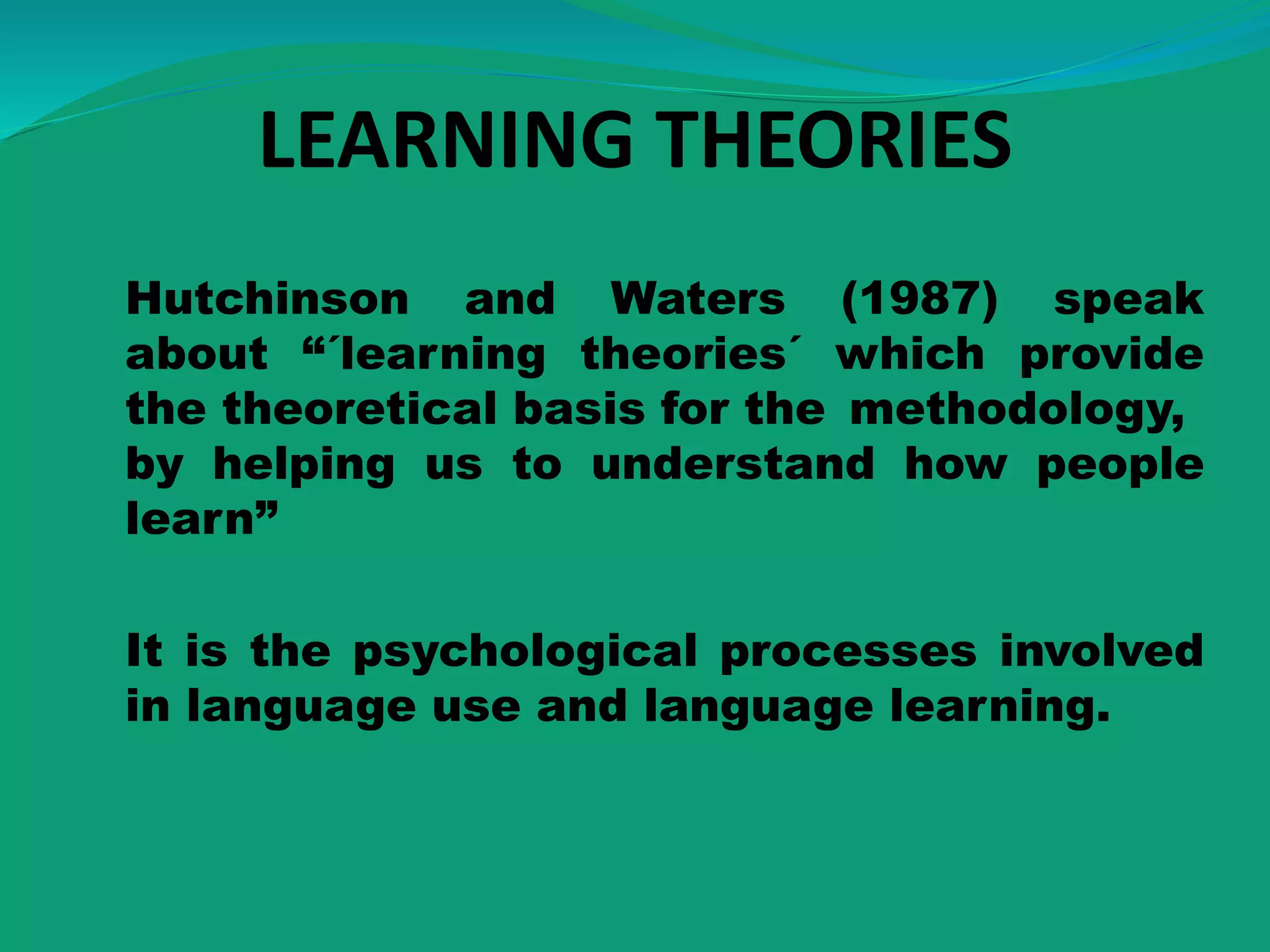LEARNING THEORIES
Hutchinson and Waters (1987) speak
about “´learning theories´ which provide
the theoretical basis for the methodology,
by helping us to understand how people
learn”
It is the psychological processes involved
in language use and language learning.
 