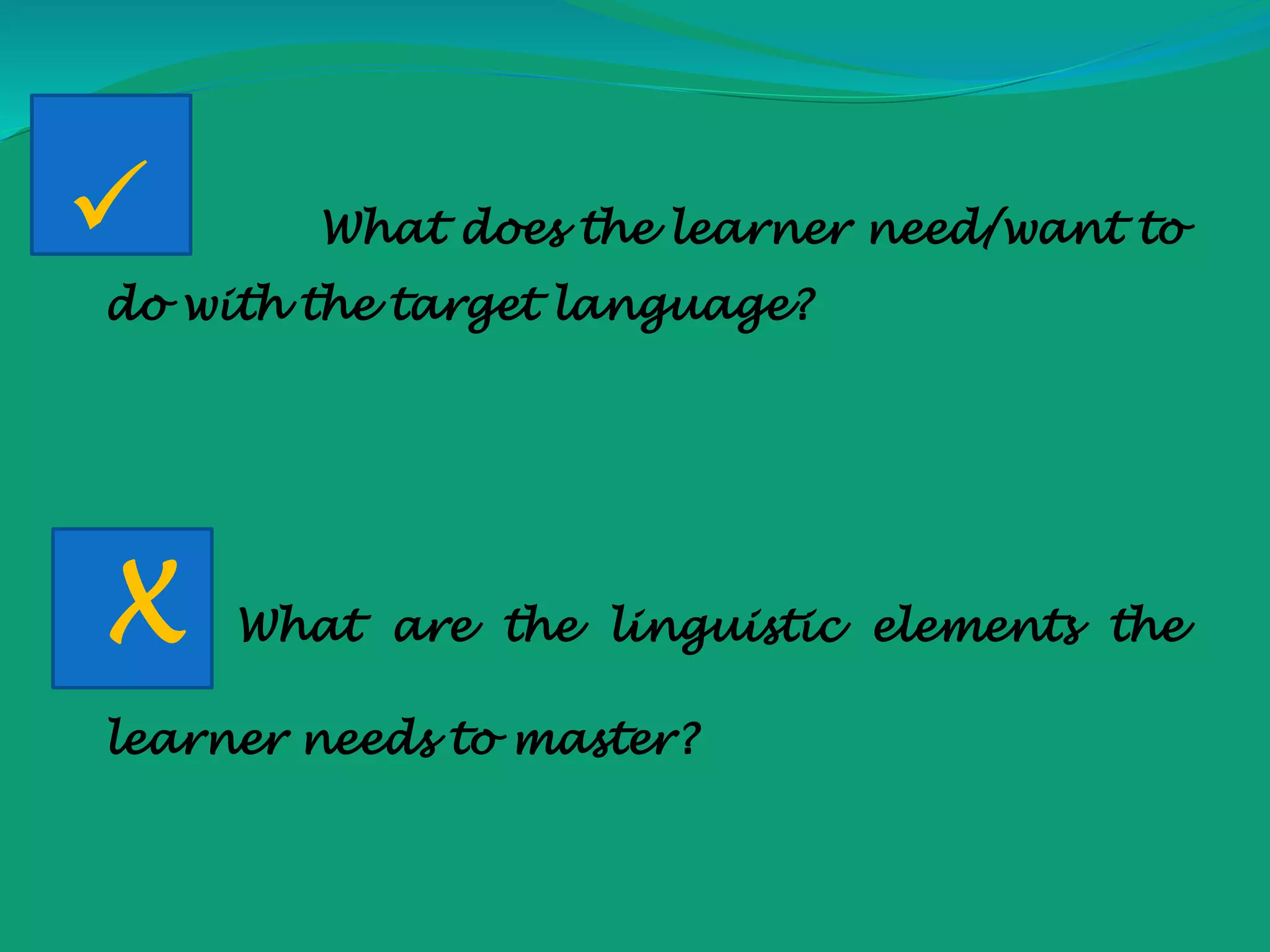  What does the learner need/want to
do with the target language?
X What are the linguistic elements the
learner needs to master?
 