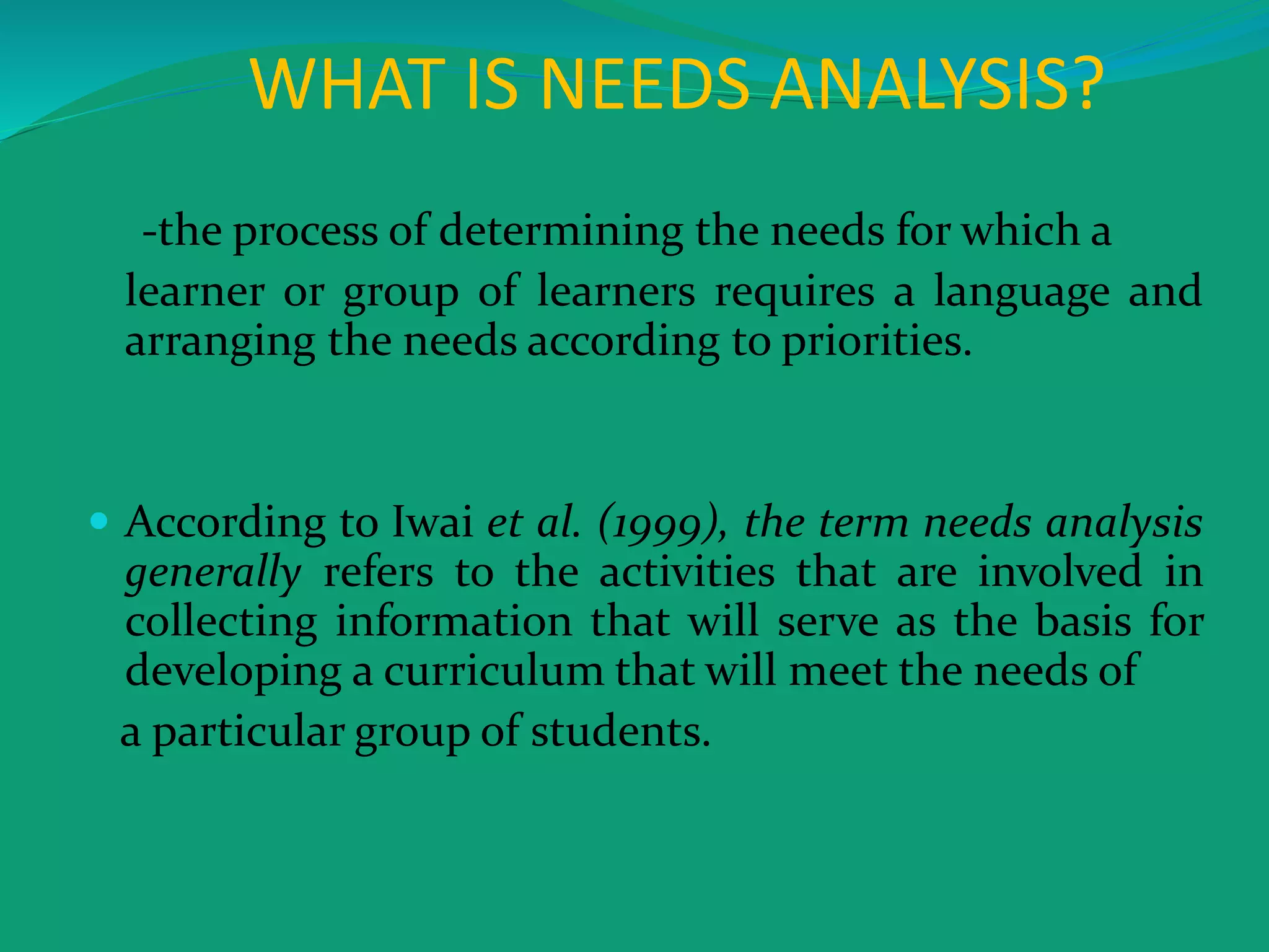 WHAT IS NEEDS ANALYSIS?
-the process of determining the needs for which a
learner or group of learners requires a language and
arranging the needs according to priorities.
 According to Iwai et al. (1999), the term needs analysis
generally refers to the activities that are involved in
collecting information that will serve as the basis for
developing a curriculum that will meet the needs of
a particular group of students.
 