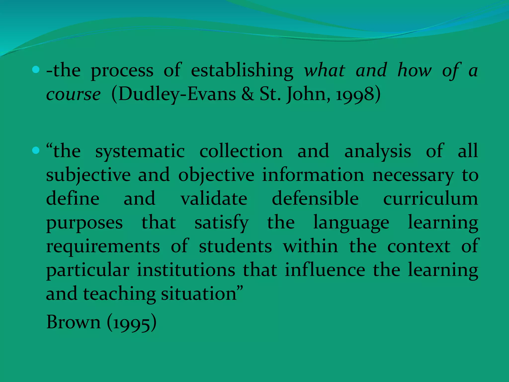  -the process of establishing what and how of a
course (Dudley-Evans & St. John, 1998)
 “the systematic collection and analysis of all
subjective and objective information necessary to
define and validate defensible curriculum
purposes that satisfy the language learning
requirements of students within the context of
particular institutions that influence the learning
and teaching situation”
Brown (1995)
 