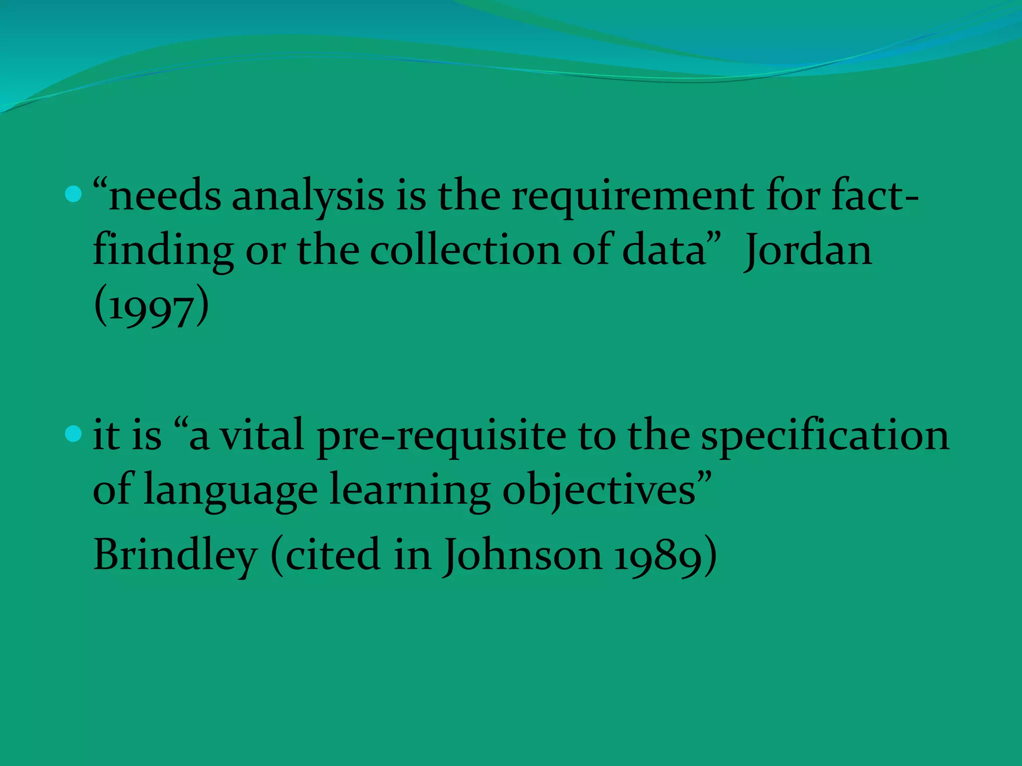  “needs analysis is the requirement for fact-
finding or the collection of data” Jordan
(1997)
 it is “a vital pre-requisite to the specification
of language learning objectives”
Brindley (cited in Johnson 1989)
 