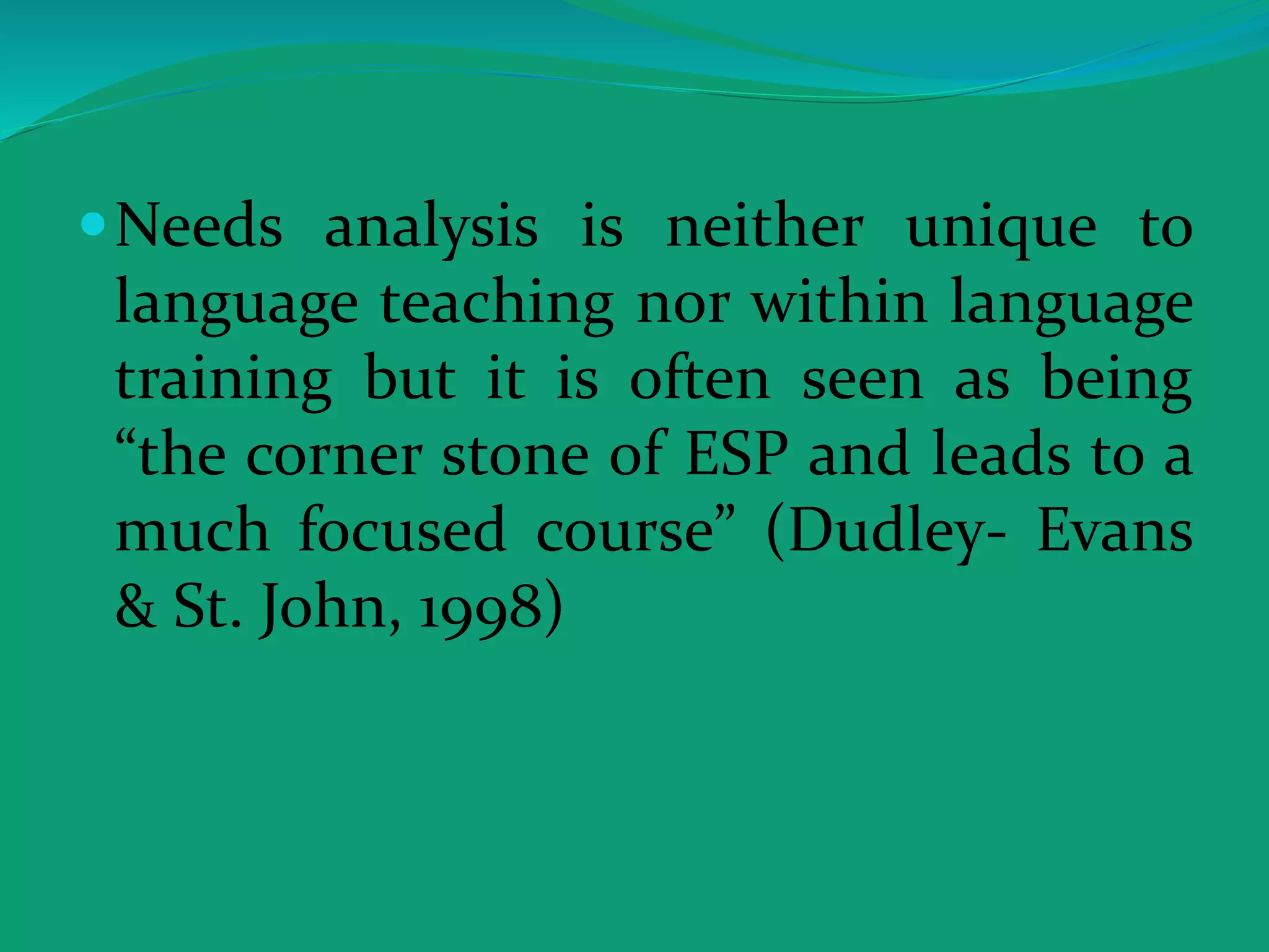 Needs analysis is neither unique to
language teaching nor within language
training but it is often seen as being
“the corner stone of ESP and leads to a
much focused course” (Dudley- Evans
& St. John, 1998)
 