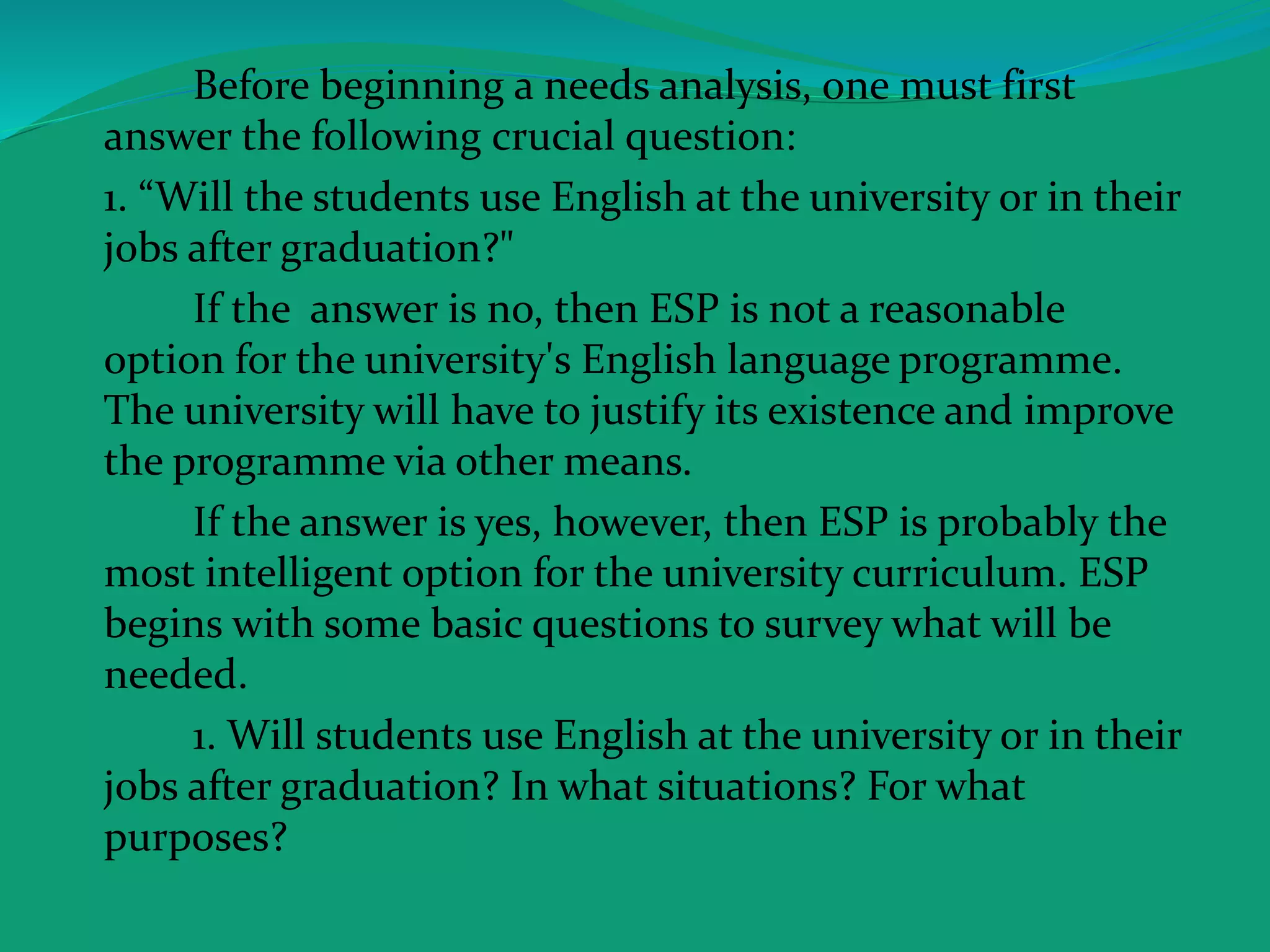 Before beginning a needs analysis, one must first
answer the following crucial question:
1. “Will the students use English at the university or in their
jobs after graduation?"
If the answer is no, then ESP is not a reasonable
option for the university's English language programme.
The university will have to justify its existence and improve
the programme via other means.
If the answer is yes, however, then ESP is probably the
most intelligent option for the university curriculum. ESP
begins with some basic questions to survey what will be
needed.
1. Will students use English at the university or in their
jobs after graduation? In what situations? For what
purposes?
 
