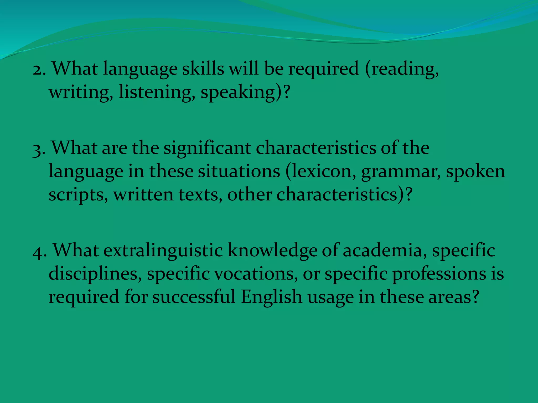 2. What language skills will be required (reading,
writing, listening, speaking)?
3. What are the significant characteristics of the
language in these situations (lexicon, grammar, spoken
scripts, written texts, other characteristics)?
4. What extralinguistic knowledge of academia, specific
disciplines, specific vocations, or specific professions is
required for successful English usage in these areas?
 