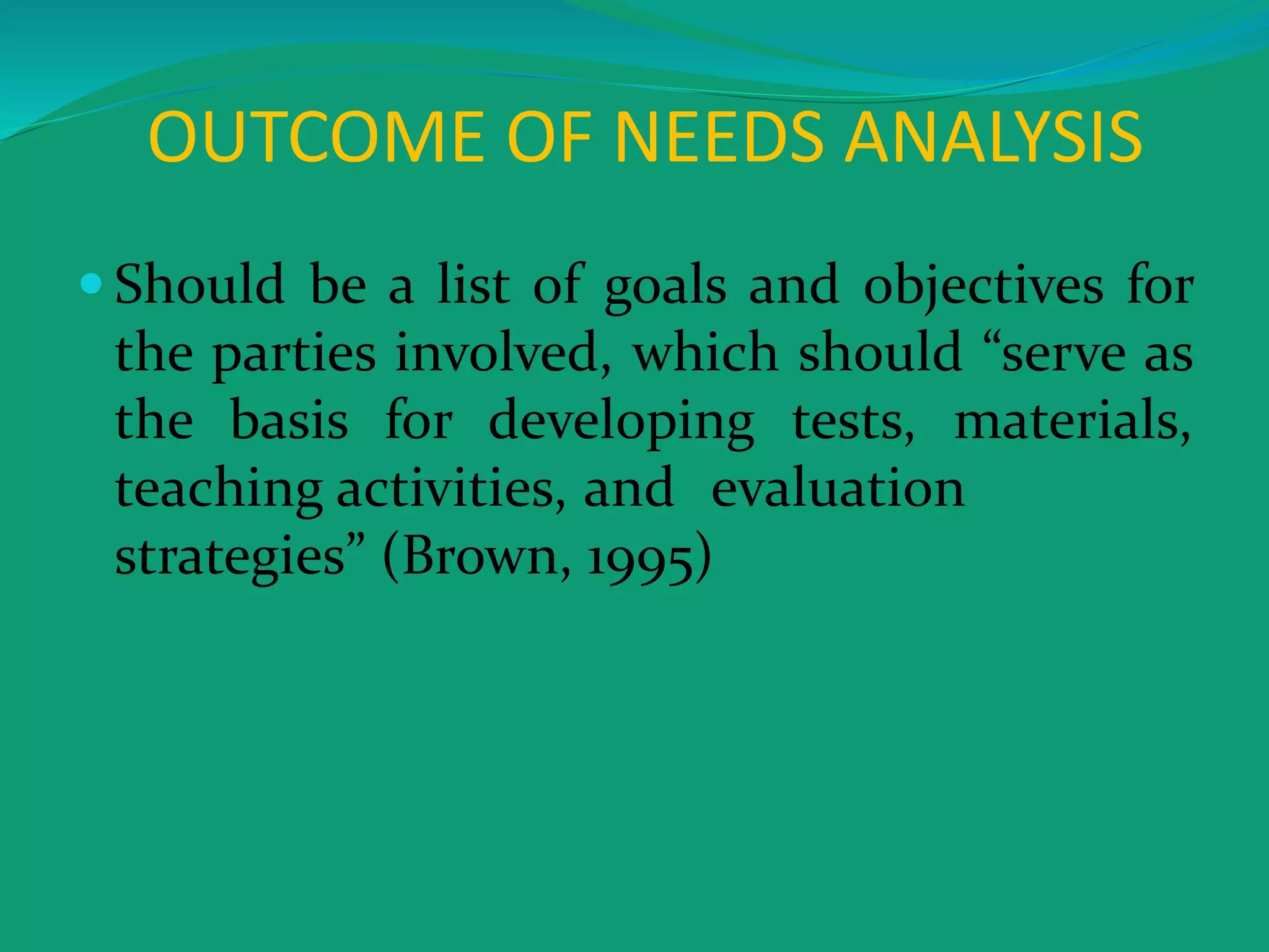 OUTCOME OF NEEDS ANALYSIS
 Should be a list of goals and objectives for
the parties involved, which should “serve as
the basis for developing tests, materials,
teaching activities, and evaluation
strategies” (Brown, 1995)
 