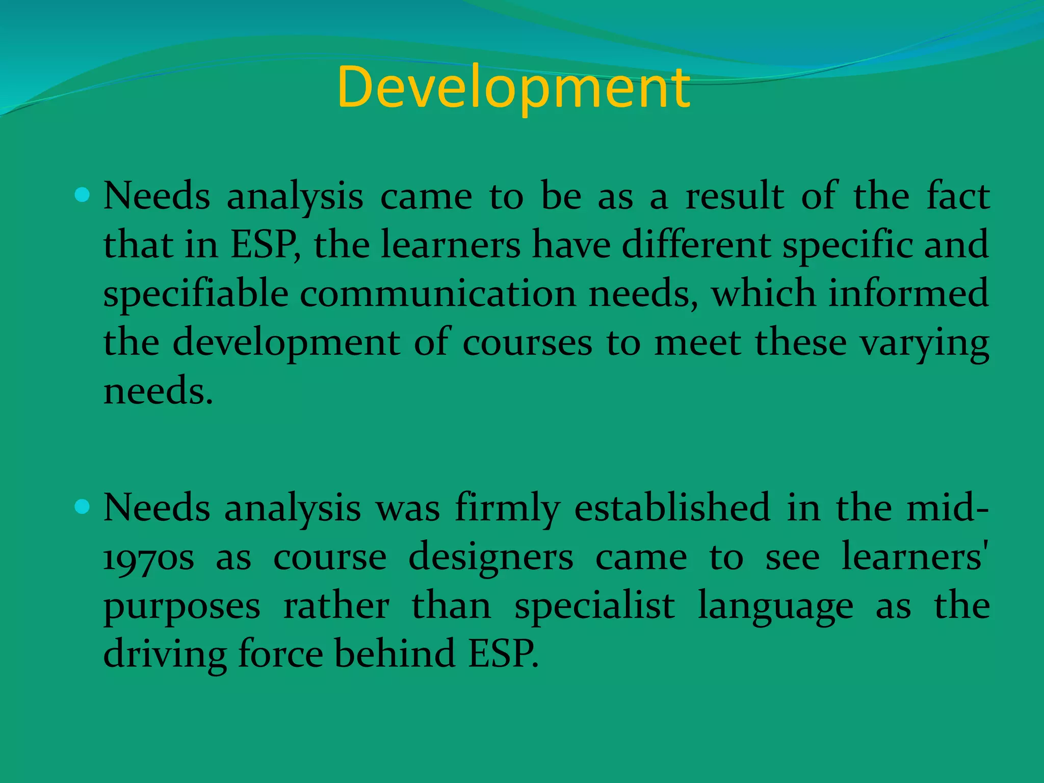 Development
 Needs analysis came to be as a result of the fact
that in ESP, the learners have different specific and
specifiable communication needs, which informed
the development of courses to meet these varying
needs.
 Needs analysis was firmly established in the mid-
1970s as course designers came to see learners'
purposes rather than specialist language as the
driving force behind ESP.
 