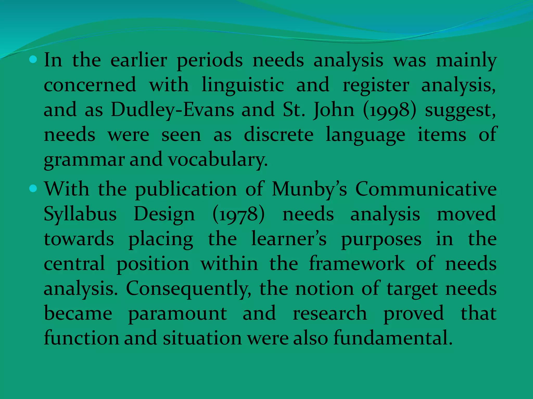  In the earlier periods needs analysis was mainly
concerned with linguistic and register analysis,
and as Dudley-Evans and St. John (1998) suggest,
needs were seen as discrete language items of
grammar and vocabulary.
 With the publication of Munby’s Communicative
Syllabus Design (1978) needs analysis moved
towards placing the learner’s purposes in the
central position within the framework of needs
analysis. Consequently, the notion of target needs
became paramount and research proved that
function and situation were also fundamental.
 