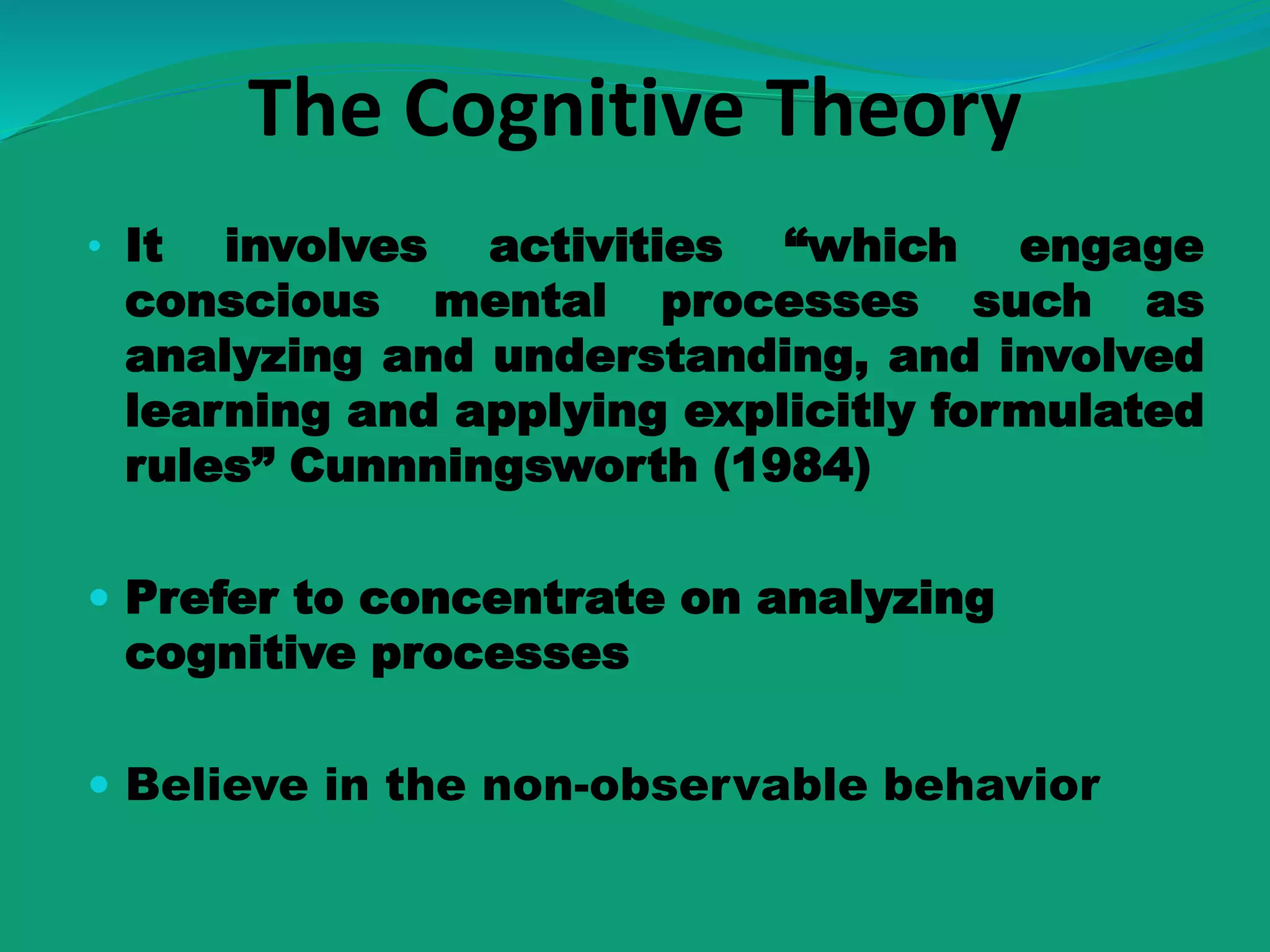 The Cognitive Theory
• It involves activities “which engage
conscious mental processes such as
analyzing and understanding, and involved
learning and applying explicitly formulated
rules” Cunnningsworth (1984)
 Prefer to concentrate on analyzing
cognitive processes
 Believe in the non-observable behavior
 