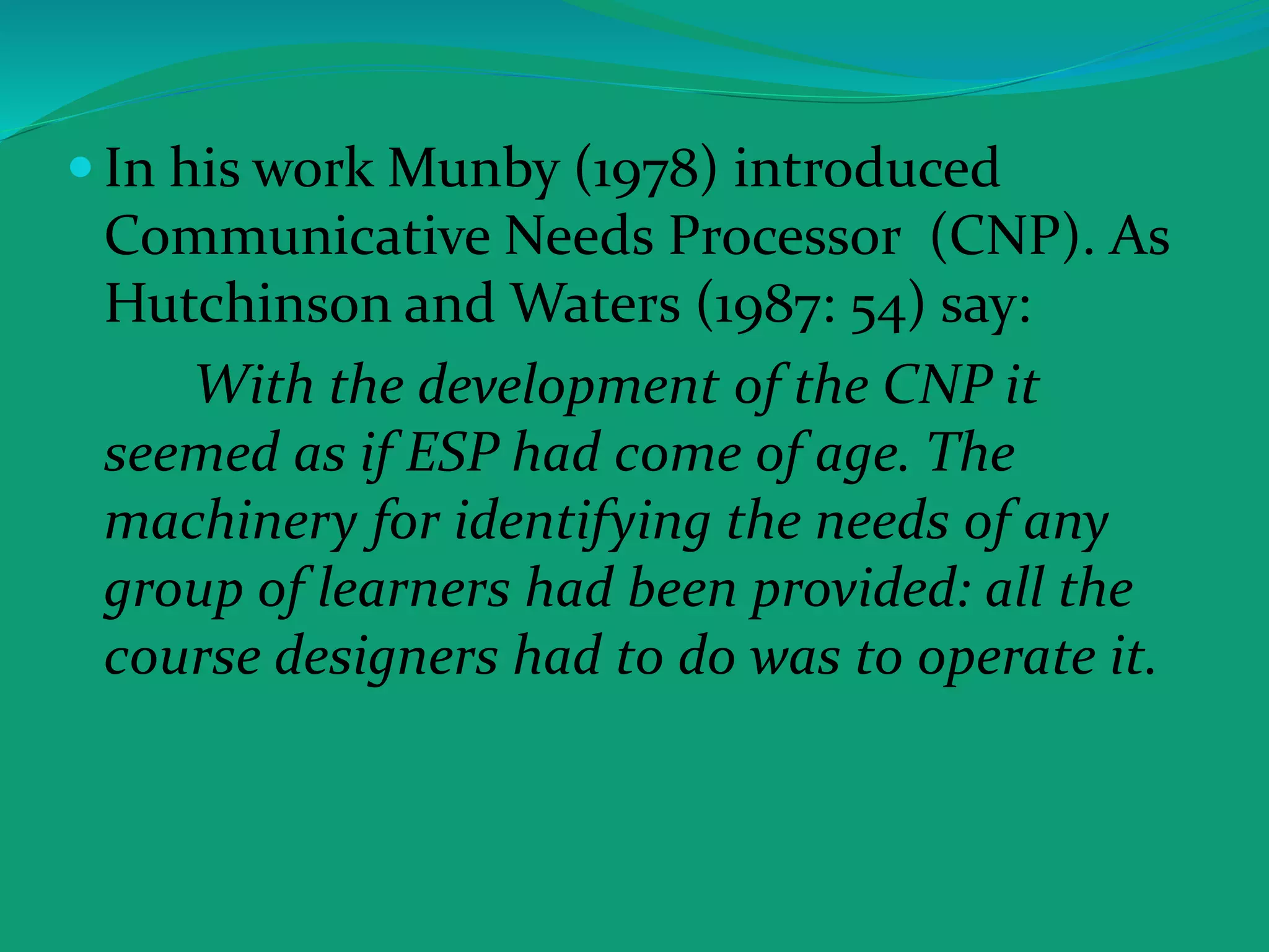  In his work Munby (1978) introduced
Communicative Needs Processor (CNP). As
Hutchinson and Waters (1987: 54) say:
With the development of the CNP it
seemed as if ESP had come of age. The
machinery for identifying the needs of any
group of learners had been provided: all the
course designers had to do was to operate it.
 
