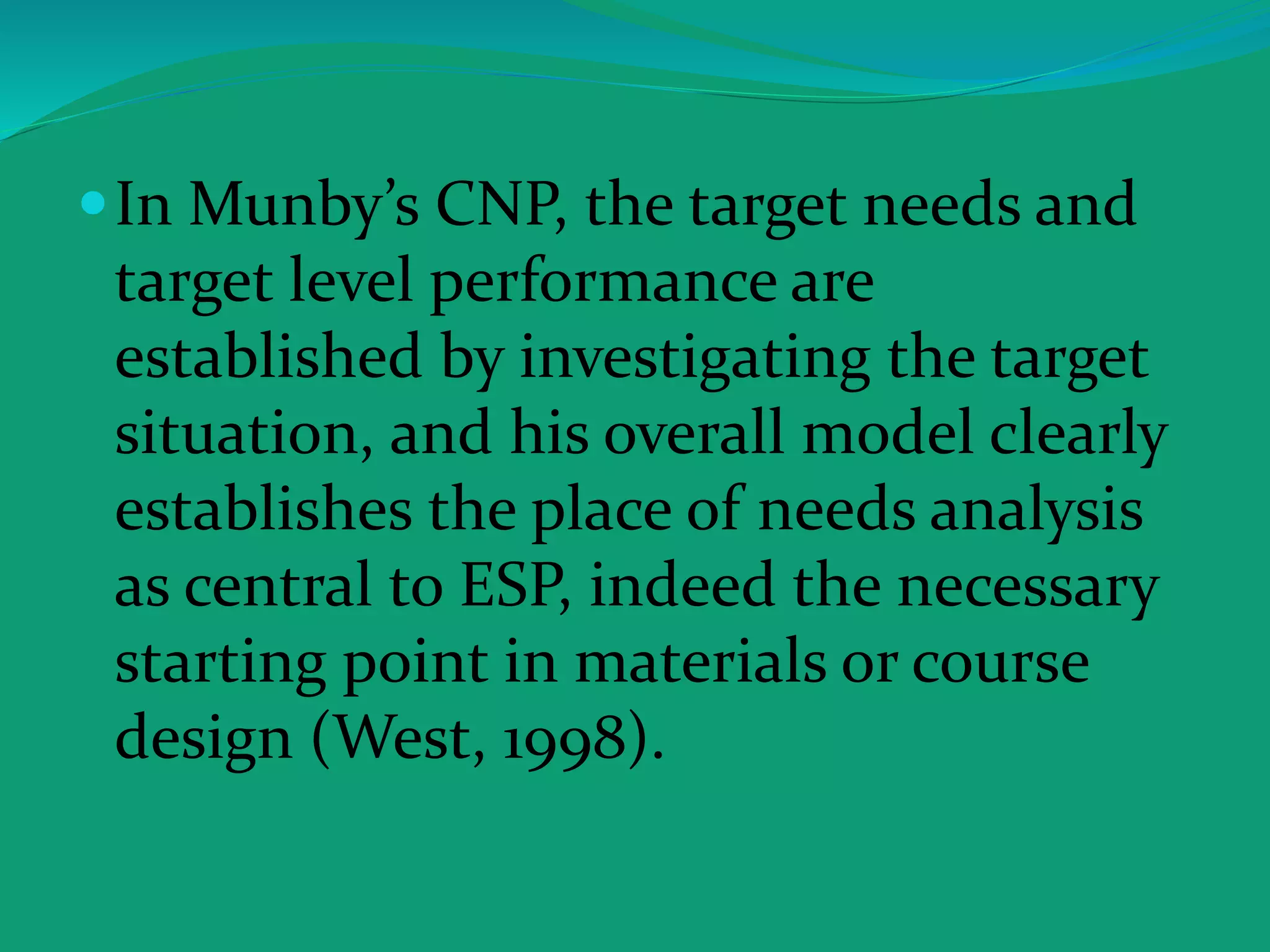 In Munby’s CNP, the target needs and
target level performance are
established by investigating the target
situation, and his overall model clearly
establishes the place of needs analysis
as central to ESP, indeed the necessary
starting point in materials or course
design (West, 1998).
 