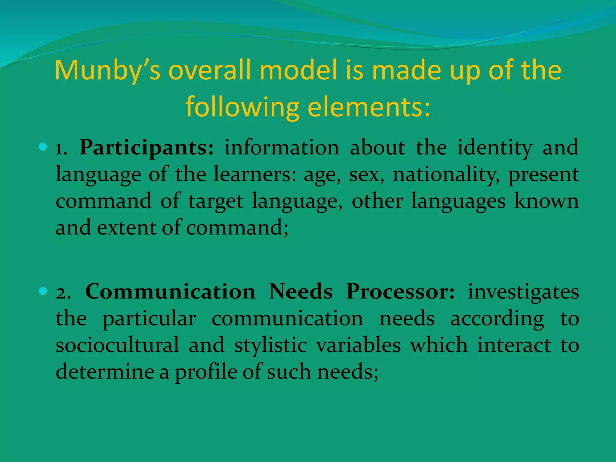 Munby’s overall model is made up of the
following elements:
 1. Participants: information about the identity and
language of the learners: age, sex, nationality, present
command of target language, other languages known
and extent of command;
 2. Communication Needs Processor: investigates
the particular communication needs according to
sociocultural and stylistic variables which interact to
determine a profile of such needs;
 
