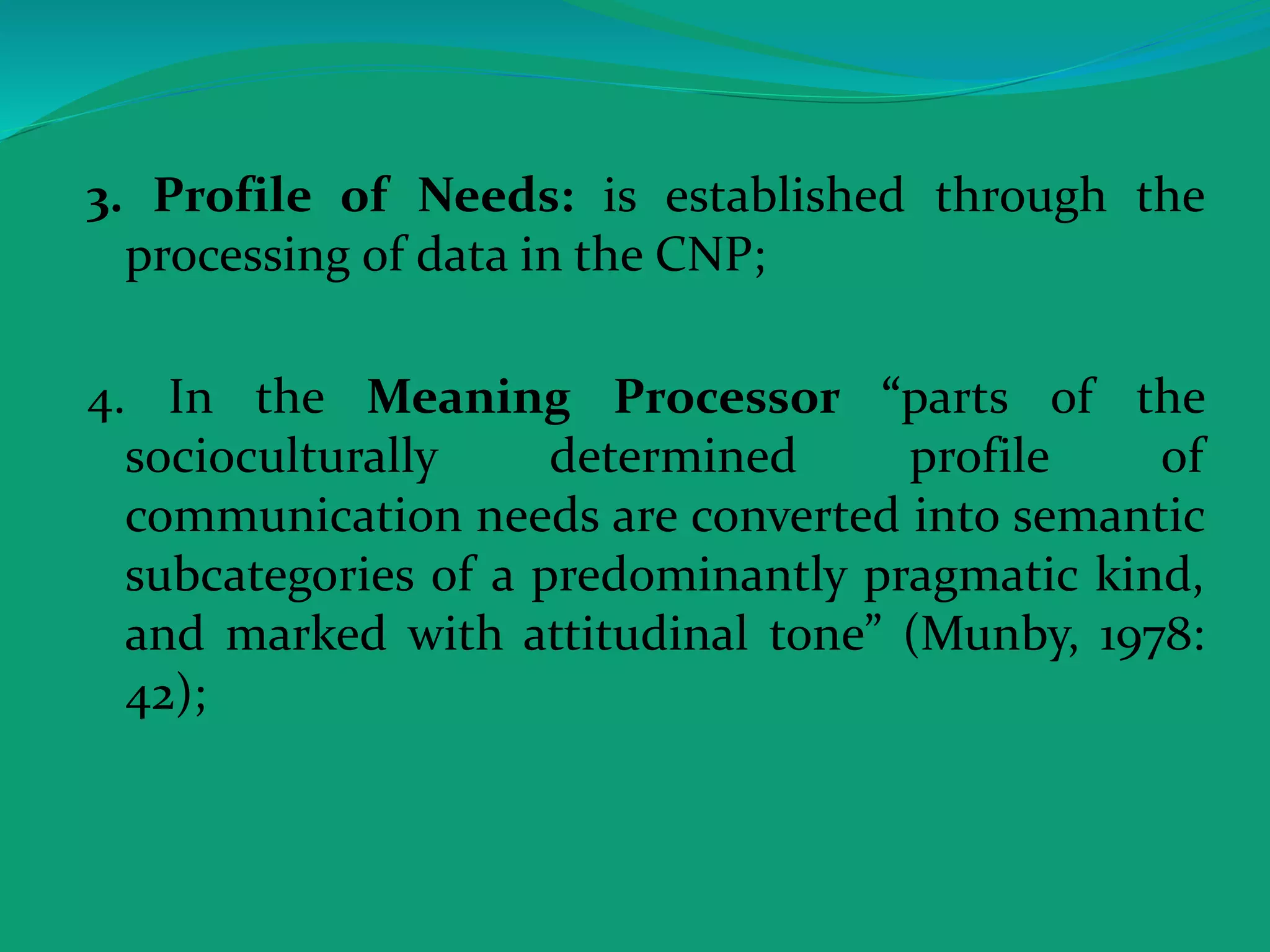 3. Profile of Needs: is established through the
processing of data in the CNP;
4. In the Meaning Processor “parts of the
socioculturally determined profile of
communication needs are converted into semantic
subcategories of a predominantly pragmatic kind,
and marked with attitudinal tone” (Munby, 1978:
42);
 