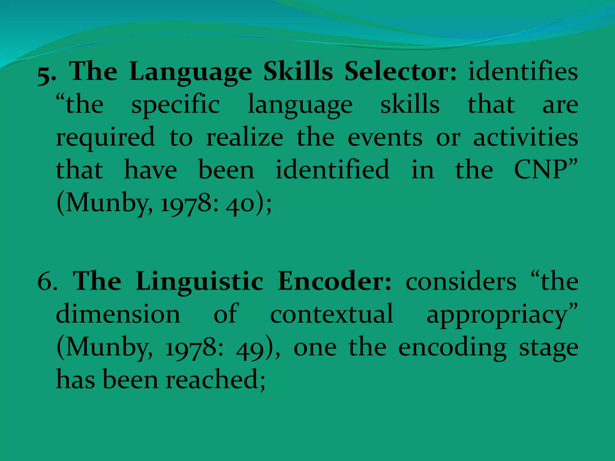 5. The Language Skills Selector: identifies
“the specific language skills that are
required to realize the events or activities
that have been identified in the CNP”
(Munby, 1978: 40);
6. The Linguistic Encoder: considers “the
dimension of contextual appropriacy”
(Munby, 1978: 49), one the encoding stage
has been reached;
 