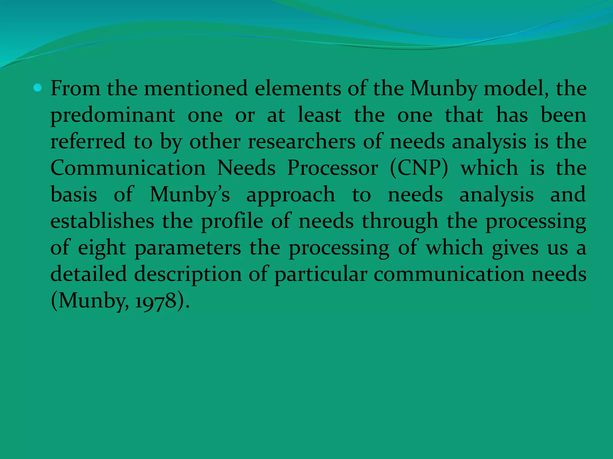  From the mentioned elements of the Munby model, the
predominant one or at least the one that has been
referred to by other researchers of needs analysis is the
Communication Needs Processor (CNP) which is the
basis of Munby’s approach to needs analysis and
establishes the profile of needs through the processing
of eight parameters the processing of which gives us a
detailed description of particular communication needs
(Munby, 1978).
 