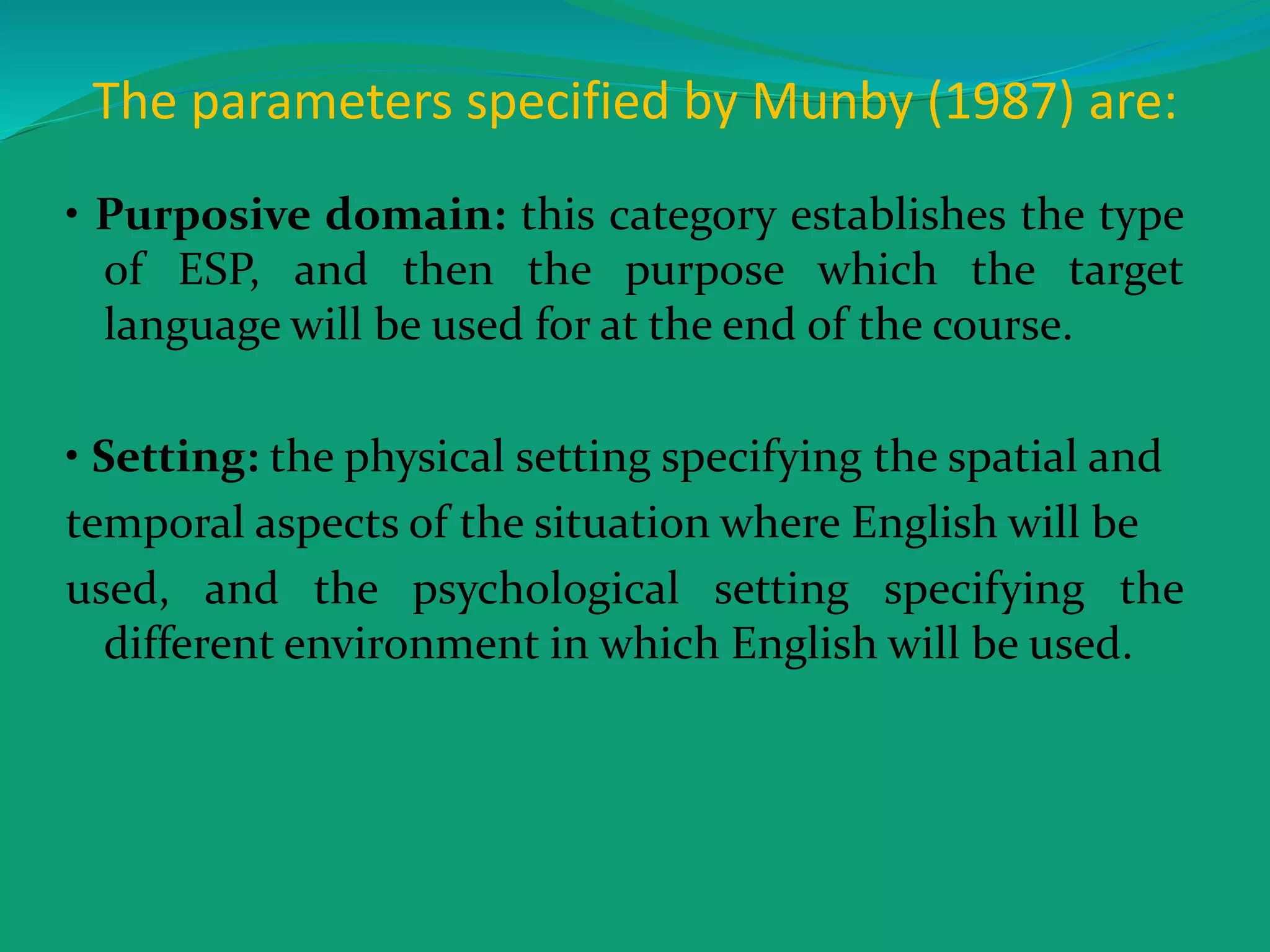 The parameters specified by Munby (1987) are:
• Purposive domain: this category establishes the type
of ESP, and then the purpose which the target
language will be used for at the end of the course.
• Setting: the physical setting specifying the spatial and
temporal aspects of the situation where English will be
used, and the psychological setting specifying the
different environment in which English will be used.
 
