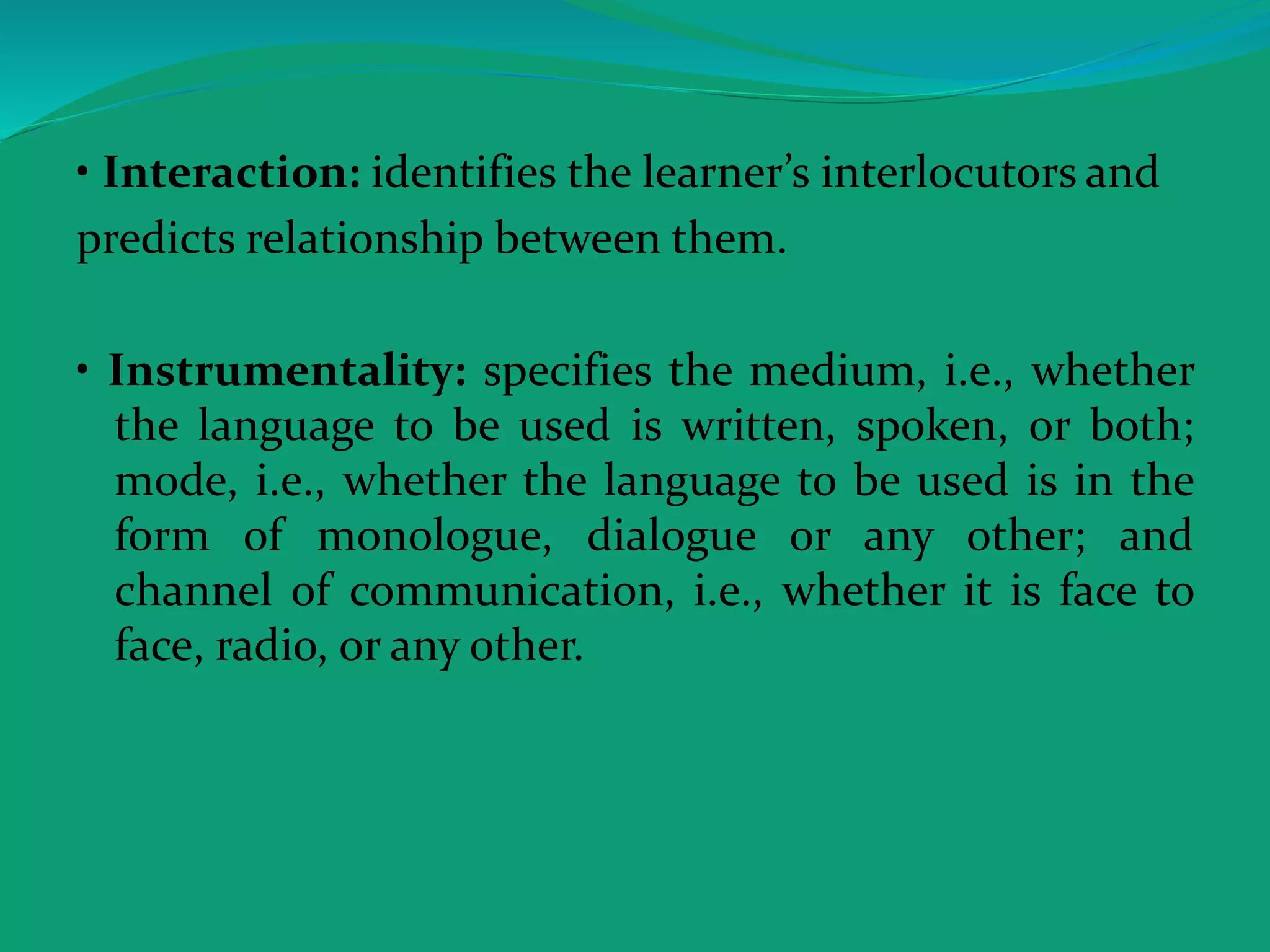 • Interaction: identifies the learner’s interlocutors and
predicts relationship between them.
• Instrumentality: specifies the medium, i.e., whether
the language to be used is written, spoken, or both;
mode, i.e., whether the language to be used is in the
form of monologue, dialogue or any other; and
channel of communication, i.e., whether it is face to
face, radio, or any other.
 
