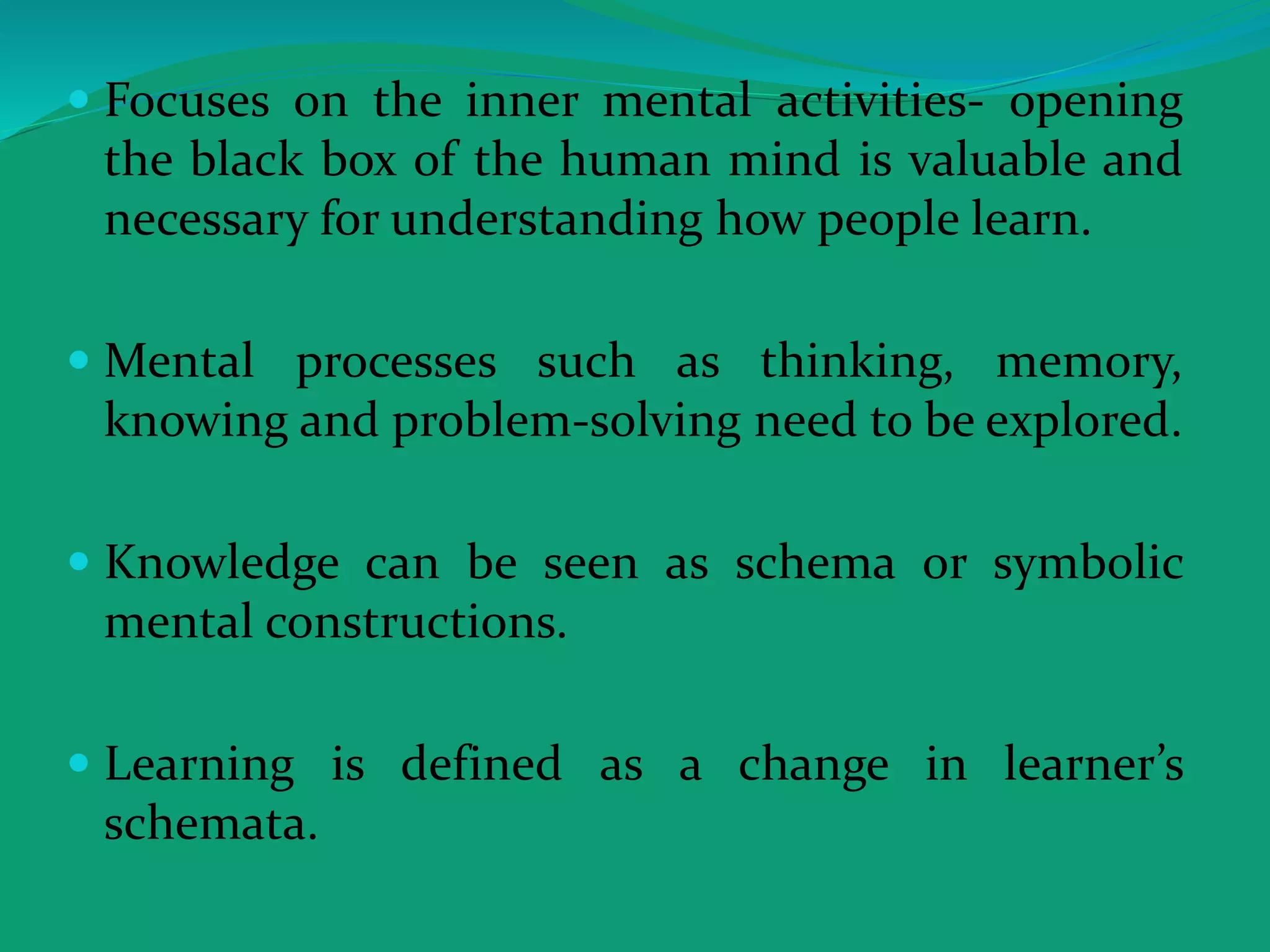  Focuses on the inner mental activities- opening
the black box of the human mind is valuable and
necessary for understanding how people learn.
 Mental processes such as thinking, memory,
knowing and problem-solving need to be explored.
 Knowledge can be seen as schema or symbolic
mental constructions.
 Learning is defined as a change in learner’s
schemata.
 