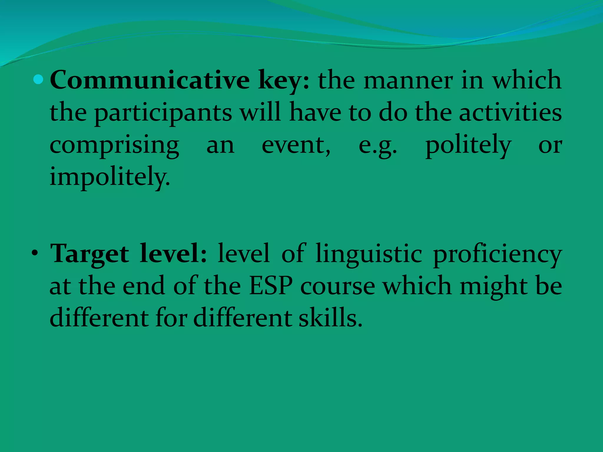  Communicative key: the manner in which
the participants will have to do the activities
comprising an event, e.g. politely or
impolitely.
• Target level: level of linguistic proficiency
at the end of the ESP course which might be
different for different skills.
 