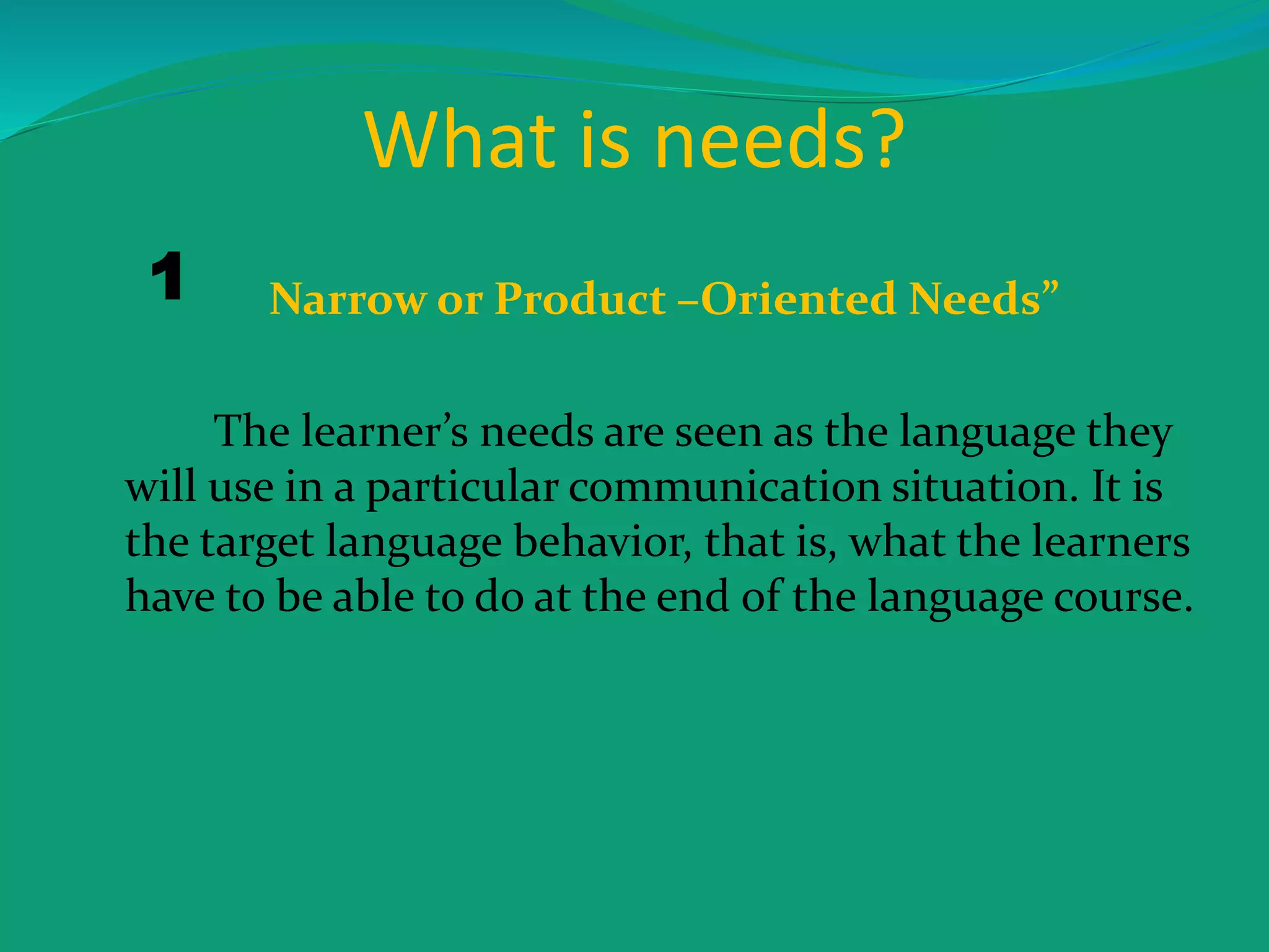 What is needs?
Narrow or Product –Oriented Needs”
The learner’s needs are seen as the language they
will use in a particular communication situation. It is
the target language behavior, that is, what the learners
have to be able to do at the end of the language course.
1
 