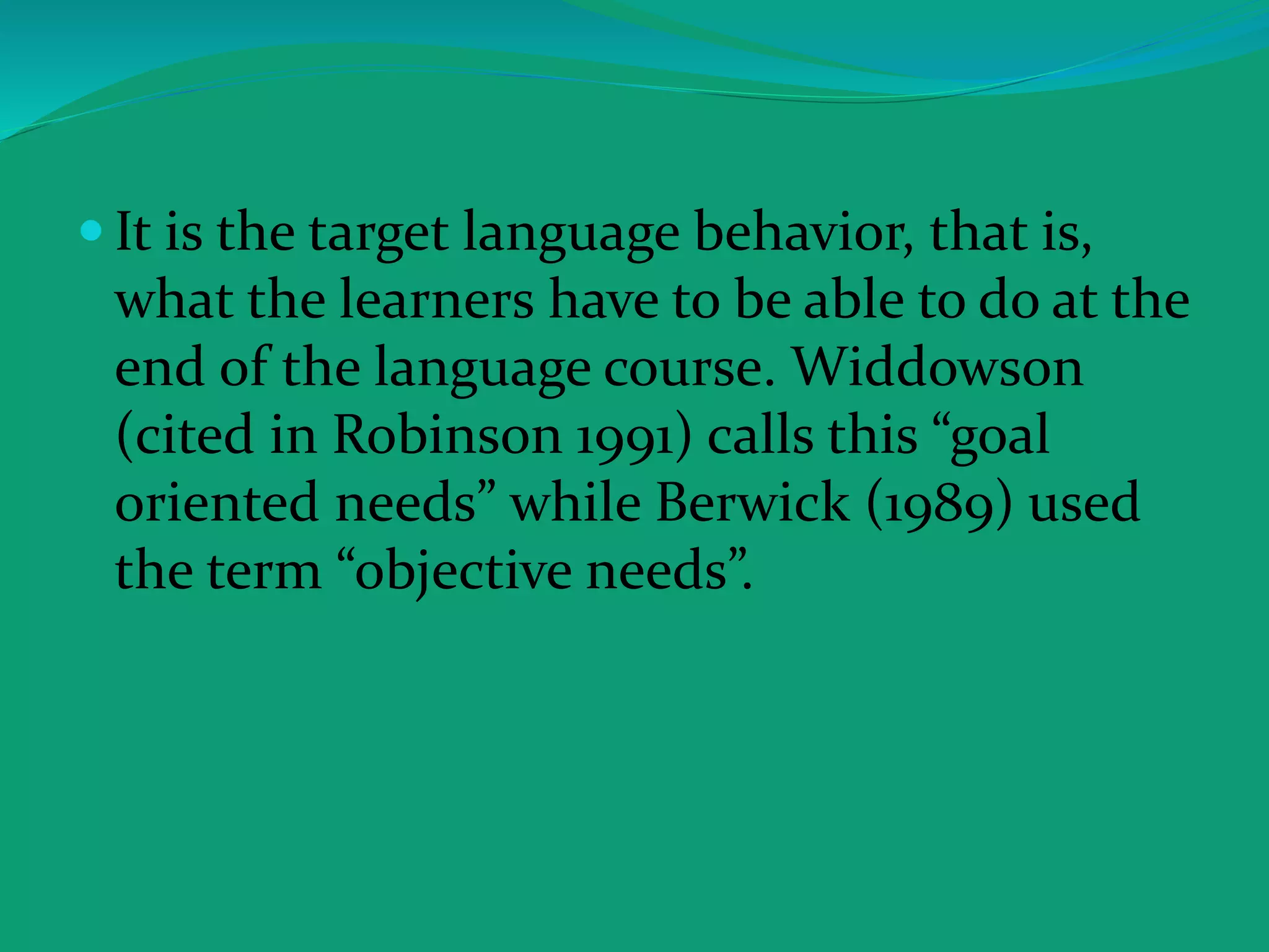  It is the target language behavior, that is,
what the learners have to be able to do at the
end of the language course. Widdowson
(cited in Robinson 1991) calls this “goal
oriented needs” while Berwick (1989) used
the term “objective needs”.
 