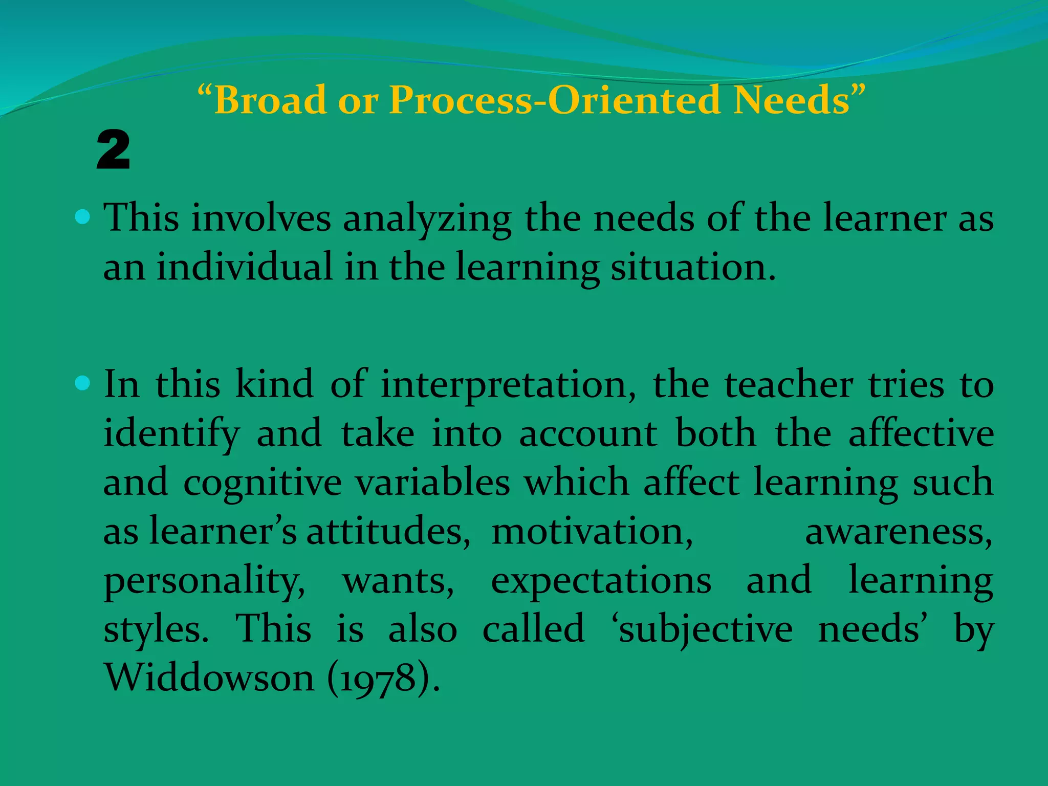 “Broad or Process-Oriented Needs”
 This involves analyzing the needs of the learner as
an individual in the learning situation.
 In this kind of interpretation, the teacher tries to
identify and take into account both the affective
and cognitive variables which affect learning such
as learner’s attitudes, motivation, awareness,
personality, wants, expectations and learning
styles. This is also called ‘subjective needs’ by
Widdowson (1978).
2
 