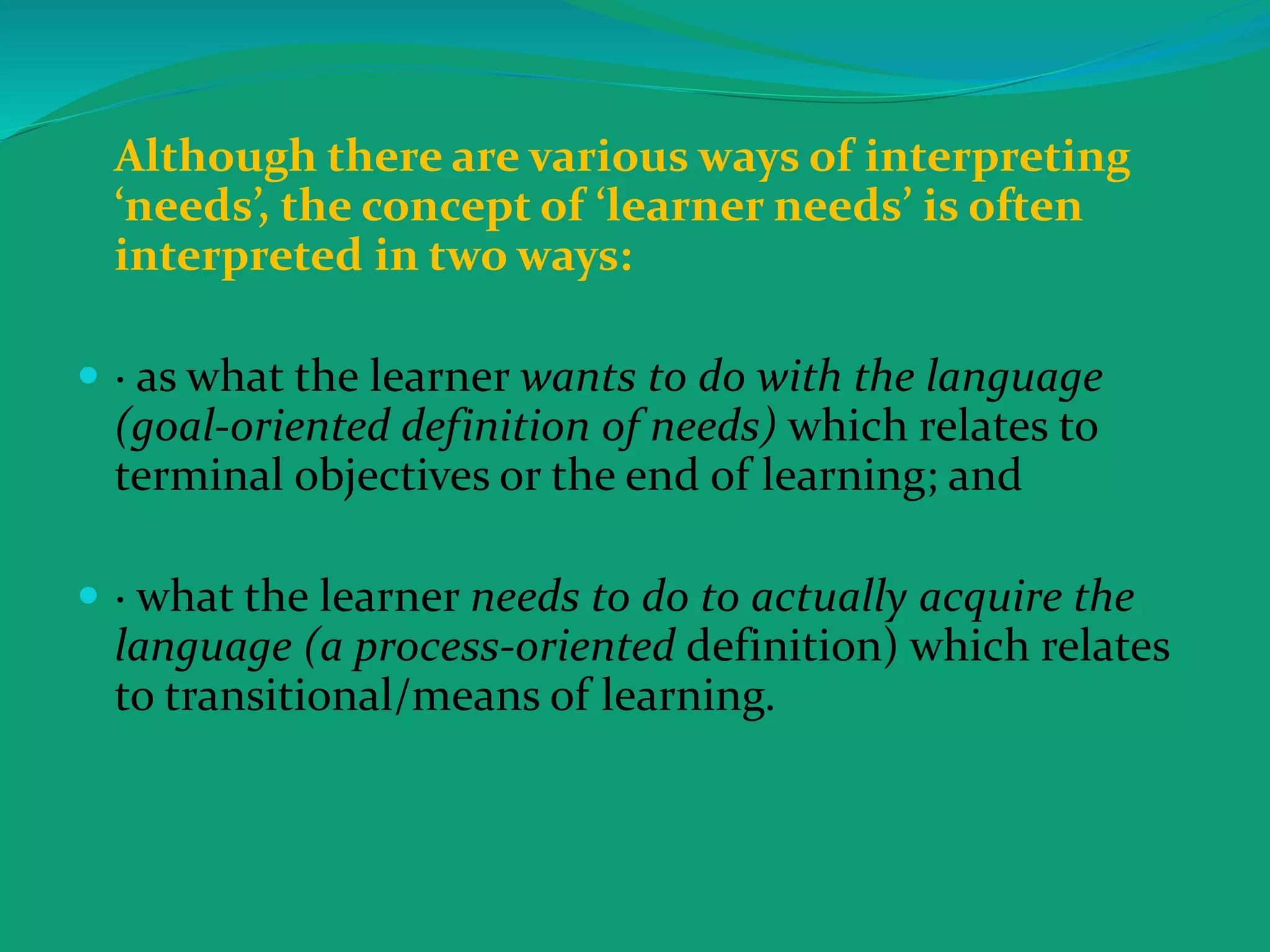 Although there are various ways of interpreting
‘needs’, the concept of ‘learner needs’ is often
interpreted in two ways:
 · as what the learner wants to do with the language
(goal-oriented definition of needs) which relates to
terminal objectives or the end of learning; and
 · what the learner needs to do to actually acquire the
language (a process-oriented definition) which relates
to transitional/means of learning.
 