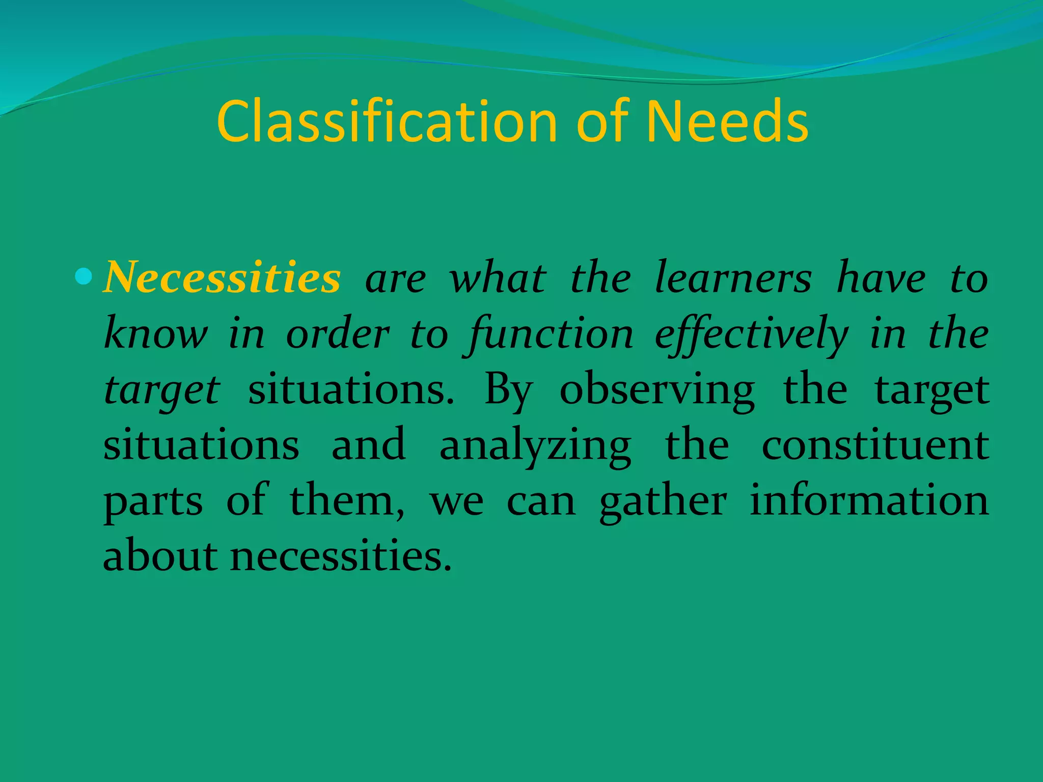Classification of Needs
 Necessities are what the learners have to
know in order to function effectively in the
target situations. By observing the target
situations and analyzing the constituent
parts of them, we can gather information
about necessities.
 