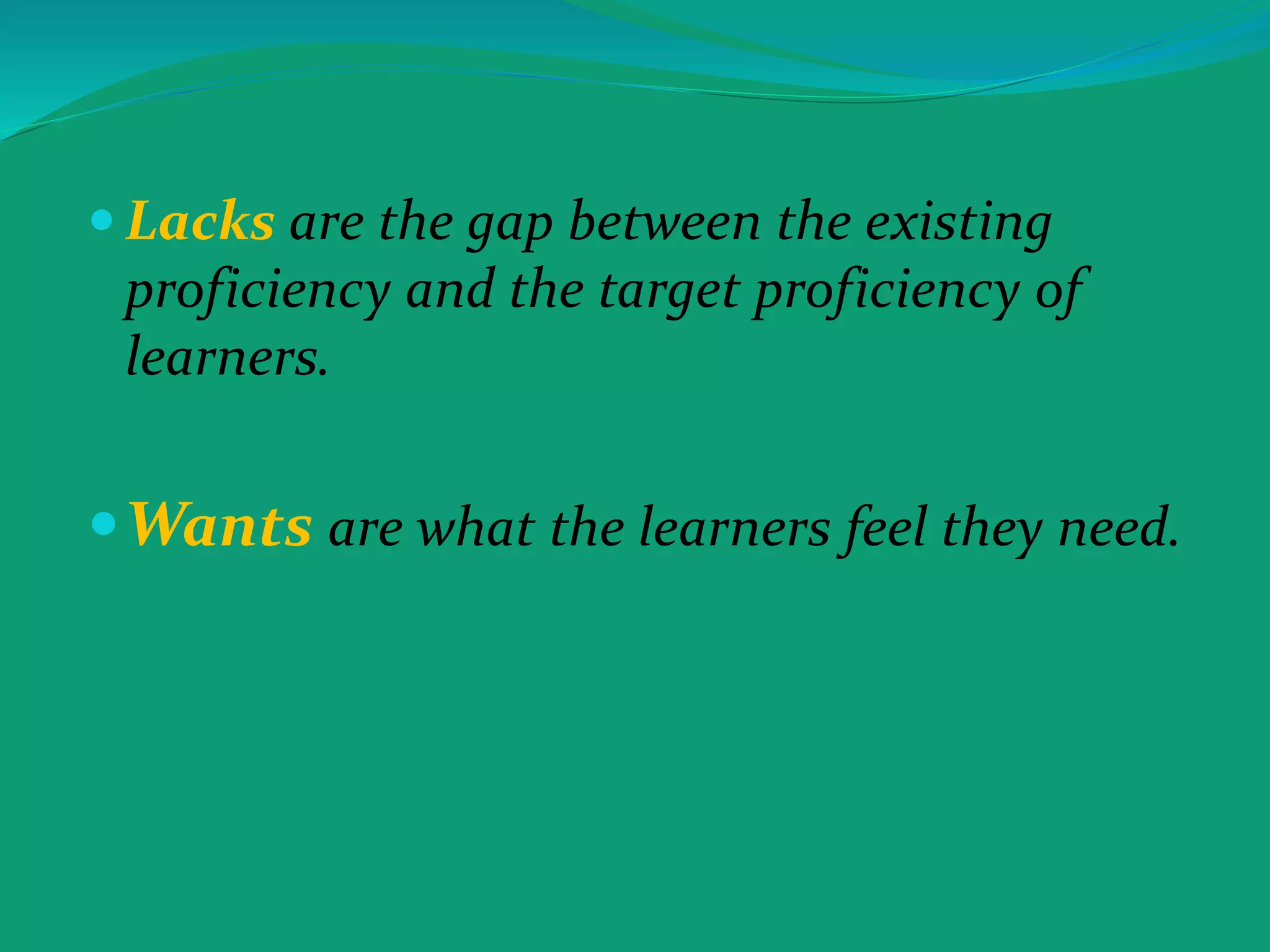  Lacks are the gap between the existing
proficiency and the target proficiency of
learners.
Wants are what the learners feel they need.
 
