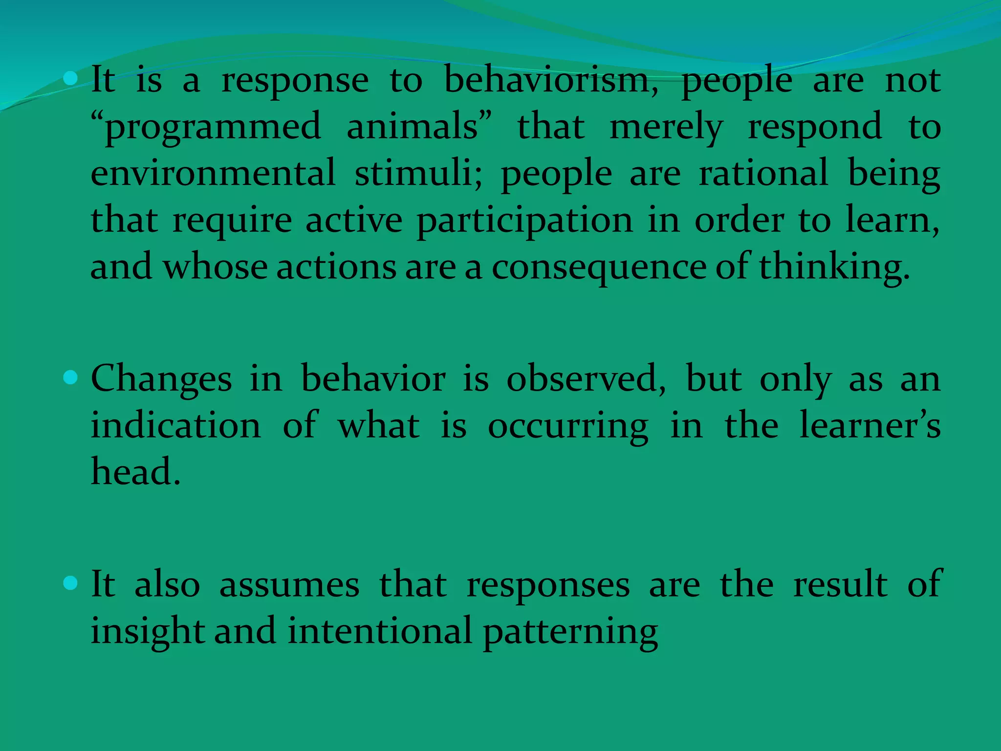  It is a response to behaviorism, people are not
“programmed animals” that merely respond to
environmental stimuli; people are rational being
that require active participation in order to learn,
and whose actions are a consequence of thinking.
 Changes in behavior is observed, but only as an
indication of what is occurring in the learner’s
head.
 It also assumes that responses are the result of
insight and intentional patterning
 