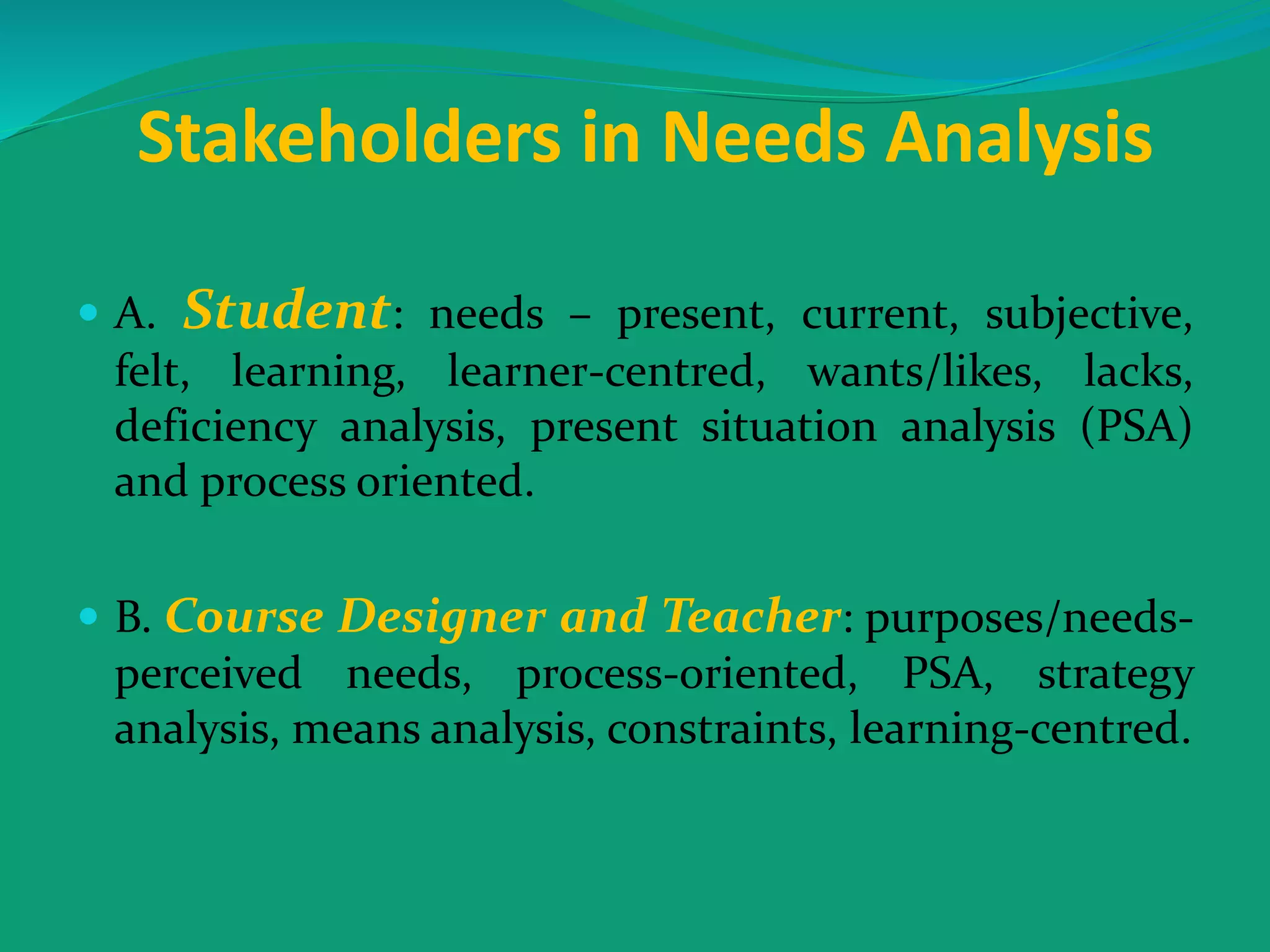 Stakeholders in Needs Analysis
 A. Student: needs – present, current, subjective,
felt, learning, learner-centred, wants/likes, lacks,
deficiency analysis, present situation analysis (PSA)
and process oriented.
 B. Course Designer and Teacher: purposes/needs-
perceived needs, process-oriented, PSA, strategy
analysis, means analysis, constraints, learning-centred.
 