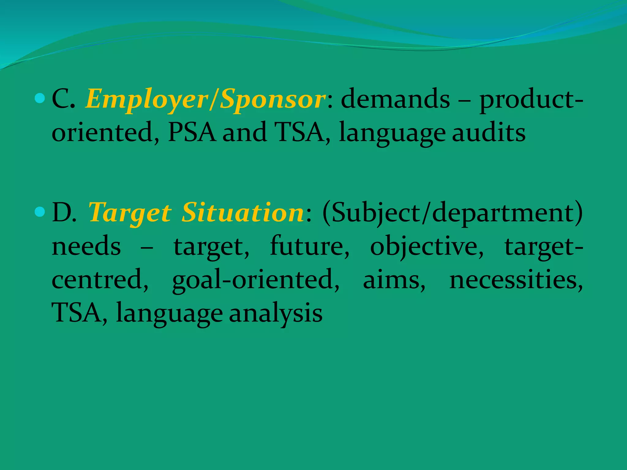  C. Employer/Sponsor: demands – product-
oriented, PSA and TSA, language audits
 D. Target Situation: (Subject/department)
needs – target, future, objective, target-
centred, goal-oriented, aims, necessities,
TSA, language analysis
 