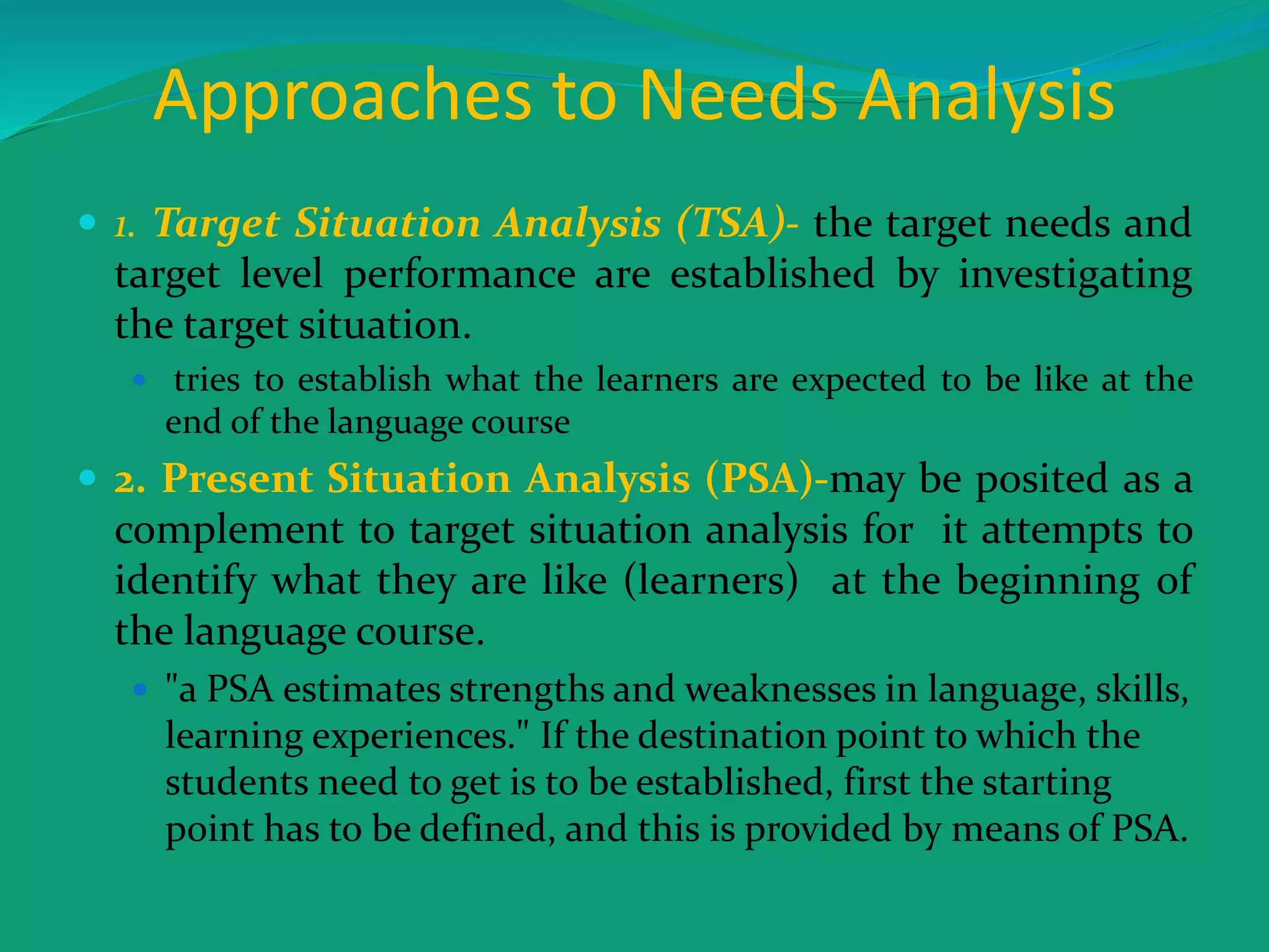 Approaches to Needs Analysis
 1. Target Situation Analysis (TSA)- the target needs and
target level performance are established by investigating
the target situation.
 tries to establish what the learners are expected to be like at the
end of the language course
 2. Present Situation Analysis (PSA)-may be posited as a
complement to target situation analysis for it attempts to
identify what they are like (learners) at the beginning of
the language course.
 "a PSA estimates strengths and weaknesses in language, skills,
learning experiences." If the destination point to which the
students need to get is to be established, first the starting
point has to be defined, and this is provided by means of PSA.
 