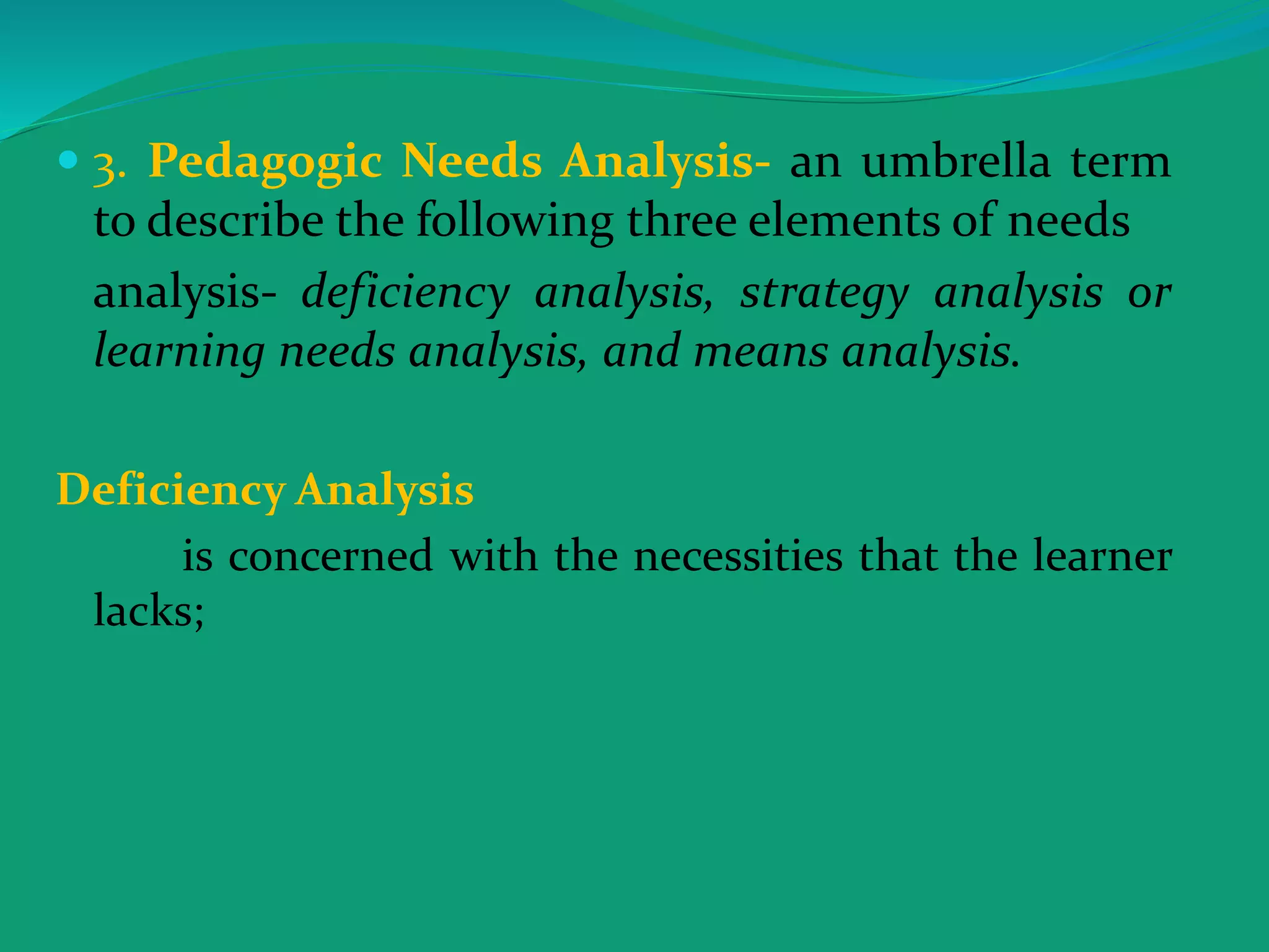  3. Pedagogic Needs Analysis- an umbrella term
to describe the following three elements of needs
analysis- deficiency analysis, strategy analysis or
learning needs analysis, and means analysis.
Deficiency Analysis
is concerned with the necessities that the learner
lacks;
 