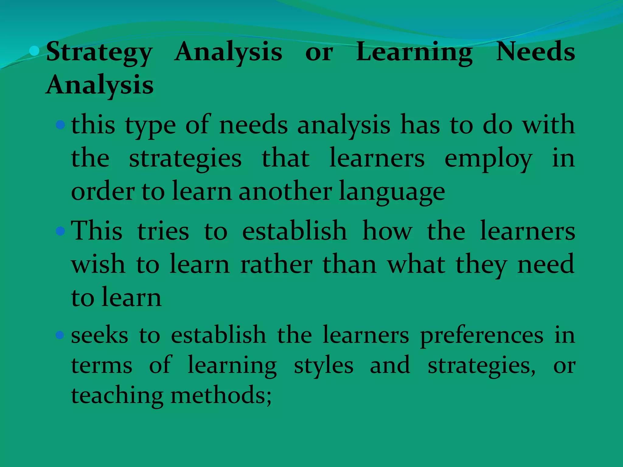  Strategy Analysis or Learning Needs
Analysis
 this type of needs analysis has to do with
the strategies that learners employ in
order to learn another language
 This tries to establish how the learners
wish to learn rather than what they need
to learn
 seeks to establish the learners preferences in
terms of learning styles and strategies, or
teaching methods;
 