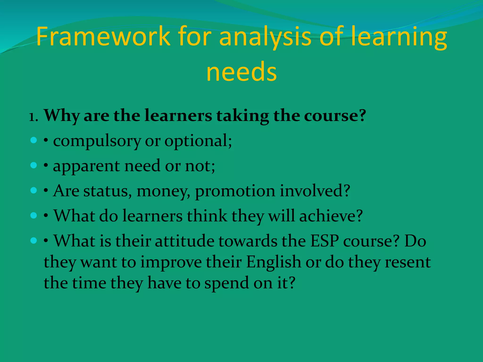 Framework for analysis of learning
needs
1. Why are the learners taking the course?
 • compulsory or optional;
 • apparent need or not;
 • Are status, money, promotion involved?
 • What do learners think they will achieve?
 • What is their attitude towards the ESP course? Do
they want to improve their English or do they resent
the time they have to spend on it?
 