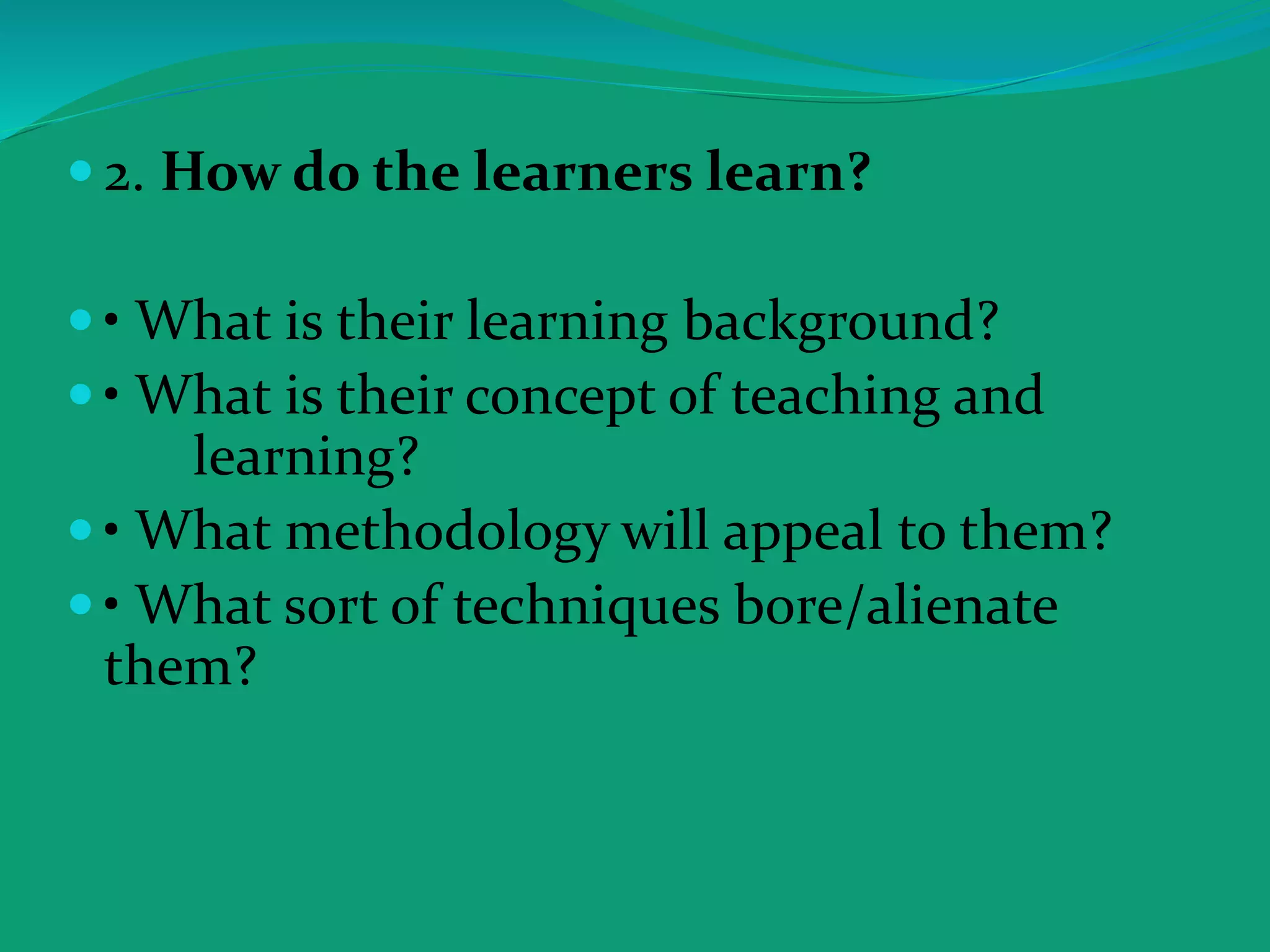  2. How do the learners learn?
 • What is their learning background?
 • What is their concept of teaching and
learning?
 • What methodology will appeal to them?
 • What sort of techniques bore/alienate
them?
 