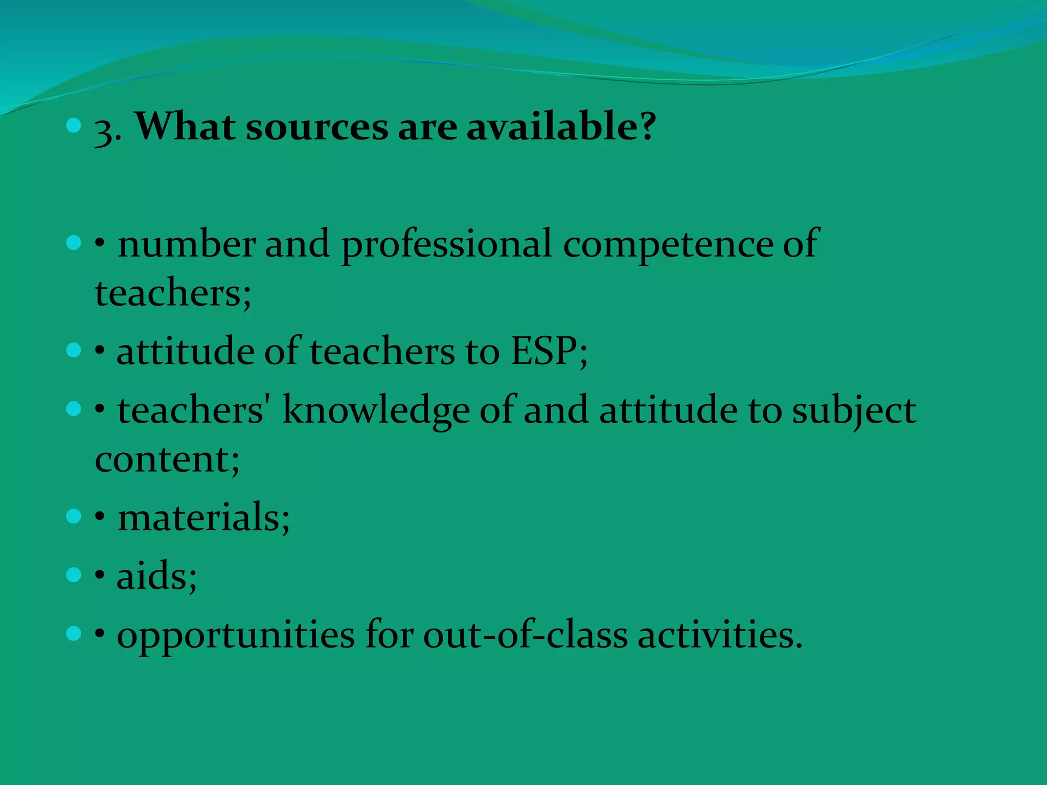  3. What sources are available?
 • number and professional competence of
teachers;
 • attitude of teachers to ESP;
 • teachers' knowledge of and attitude to subject
content;
 • materials;
 • aids;
 • opportunities for out-of-class activities.
 